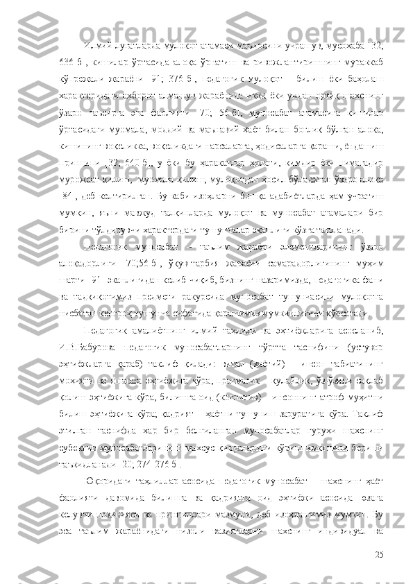 Илмий луғатларда мулоқот атамаси маъносини учрашув, мусоҳаба [32;
636-б],   кишилар   ўртасида   алоқа   ўрнатиш   ва   ривожлантиришнинг   мураккаб
кўпрежали   жараёни   [91;   376-б],   педагогик   мулоқот   –   билиш   ёки   баҳолаш
характеридаги  ахборот   алмашув  жараёнида   икки  ёки  ундан  ортиқ  шахснинг
ўзаро   таъсирга   эга   фаолияти   [70;   56-б],   муносабат   атамасига   кишилар
ўртасидаги   муомала,   моддий   ва   маънавий   ҳаёт   билан   боғлиқ   бўлган   алоқа,
кишининг воқеликка, воқеликдаги нарсаларга, ҳодисаларга қараши, ёндашиш
принципи   [32;   640-б],   у   ёки   бу   ҳаракатлар   ҳолати,   кимдир   ёки   нимагадир
мурожаат қилиш,   муомала қилиш, мулоқотдан ҳосил бўладиган ўзаро алоқа
[84],   деб   келтирилган.   Бу   каби   изоҳларни   бошқа   адабиётларда   ҳам   учратиш
мумкин,   яъни   мавжуд   талқинларда   мулоқот   ва   муносабат   атамалари   бир
бирини тўлдирувчи характердаги тушунчалар эканлиги кўзга ташланади. 
Педагогик   муносабат   –   таълим   жараёни   элементларининг   ўзаро
алоқадорлиги   [70;56-б],   ўқув-тарбия   жараёни   самарадорлигининг   муҳим
шарти [91] эканлигидан келиб чиқиб, бизнинг назаримизда, педагогика фани
ва   тадқиқотимиз   предмети   ракурсида   муносабат   тушунчасини   мулоқотга
нисбатан кенгроқ тушунча сифатида қарашимиз мумкинлигини кўрсатади.
Педагогик   амалиётнинг   илмий   таҳлили   ва   эҳтиёжларига   асосланиб,
И.В.Бабурова   педагогик   муносабатларнинг   тўртта   таснифини   (устувор
эҳтиёжларга   қараб)   таклиф   қилади:   витал   (ҳаётий)   –   инсон   табиатининг
моҳияти   ва   яшашга   эҳтиёжига   кўра,   прагматик   –   қулайлик,   ўз-ўзини   сақлаб
қолиш эҳтиёжига кўра, билишга оид (когнитив) – инсоннинг атроф-муҳитни
билиш эҳтиёжига кўра;  қадрият  – ҳаётни тушуниш заруратига  кўра. Таклиф
этилган   таснифда   ҳар   бир   белгиланган   муносабатлар   гуруҳи   шахснинг
субектив   муносабатларининг   махсус   қирраларини   кўриш   имконини   бериши
таъкидланади [20; 274-276 б].
Юқоридаги   таҳлиллар   асосида   педагогик   муносабат   –   шахснинг   ҳаёт
фаолияти   давомида   билишга   ва   қадриятга   оид   эҳтиёжи   асосида   юзага
келувчи   позицияси   ва   принциплари   мазмуни,   деб   изоҳлашимиз   мумкин.   Бу
эса   таълим   жараёнидаги   низоли   вазиятларни   шахснинг   индивидуал   ва
25 