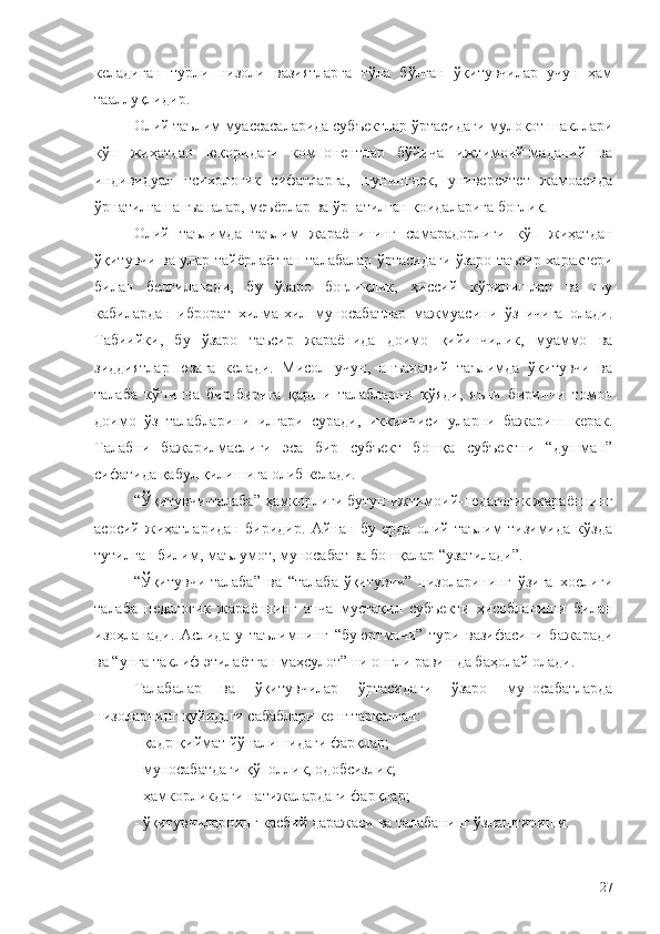 келадиган   турли   низоли   вазиятларга   тўла   бўлган   ўқитувчилар   учун   ҳам
тааллуқлидир. 
Олий таълим муассасаларида субъектлар ўртасидаги мулоқот шакллари
кўп   жиҳатдан   юқоридаги   компонентлар   бўйича   ижтимоий-маданий   ва
индивидуал   психологик   сифатларга,   шунингдек,   университет   жамоасида
ўрнатилган анъаналар, меъёрлар ва ўрнатилган қоидаларига боғлиқ.
Олий   таълимда   таълим   жараёнининг   самарадорлиги   кўп   жиҳатдан
ўқитувчи ва улар тайёрлаётган талабалар ўртасидаги ўзаро таъсир характери
билан   белгиланади,   бу   ўзаро   боғлиқлик,   ҳиссий   кўринишлар   ва   шу
кабилардан   иброрат   хилма-хил   муносабатлар   мажмуасини   ўз   ичига   олади.
Табиийки,   бу   ўзаро   таъсир   жараёнида   доимо   қийинчилик,   муаммо   ва
зиддиятлар   юзага   келади.   Мисол   учун,   анъанавий   таълимда   ўқитувчи   ва
талаба   кўпинча   бир-бирига   қарши   талабларни   қўяди,   яъни   биринчи   томон
доимо   ўз   талабларини   илгари   суради,   иккинчиси   уларни   бажариш   керак.
Талабни   бажарилмаслиги   эса   бир   субъект   бошқа   субъектни   “душман”
сифатида қабул қилишига олиб келади.
“Ўқитувчи-талаба” ҳамкорлиги бутун ижтимоий-педагогик жараённинг
асосий   жиҳатларидан   биридир.   Айнан   бу   ерда   олий   таълим   тизимида   кўзда
тутилган билим, маълумот, муносабат ва бошқалар “узатилади”.
“Ўқитувчи-талаба”   ва   “талаба-ўқитувчи”   низоларининг   ўзига   хослиги
талаба   педагогик   жараённинг   анча   мустақил   субъекти   ҳисобланиши   билан
изоҳланади.   Аслида   у   таълимнинг   “буюртмачи”   тури   вазифасини   бажаради
ва “унга таклиф этилаётган маҳсулот” ни онгли равишда баҳолай олади.
Талабалар   ва   ўқитувчилар   ўртасидаги   ўзаро   муносабатларда
низоларнинг қуйидаги сабаблари кенг тарқалган:
- қадр-қиймат йўналишидаги фарқлар;
- муносабатдаги қўполлик, одобсизлик;
- ҳамкорликдаги натижалардаги фарқлар;
- ўқитувчиларнинг касбий даражаси ва талабанинг ўзлаштириши.
27 