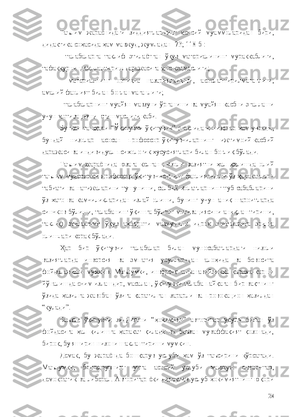 Таълим   жараёнидаги   зиддиятларнинг   асосий   муаммоларидан   бири,
дидактика соҳасида ҳам мавжуд, жумладан [73; 118-б]:
-   талабаларга   таклиф   этилаётган   ўқув   материалининг   мураккаблиги,
тафаккурни шакллантириш даражасига мос келмаслиги;
-   материалнинг   ортиқча   назарияланиши,   асослантирилмаганлиги,
амалий фаолият билан боғланмаганлиги;
- талабаларнинг муайян мавзуни ўрганиши ва муайян касбни эгаллаши
учун мотивацияни  етишмаслиги каби.
Бундан ташқари   “Ўқитувчи-ўқитувчи” шаклидаги низолар ҳам учради,
бундай   низолар   асосан   профессор-ўқитувчиларнинг   ижтимоий-касбий
даражаси ва индивидуал психологик хусусиятлари билан боғлиқ бўлади. 
Таълим   жараёнида   юзага   келган   низоли   вазиятни   ҳал   қилишда   олий
таълим муассасаси  профессор-ўқитувчисининг фаолиятидаги ўз ҳаракатлари
табиати   ва   натижаларини  тушуниши,  салбий   ҳолатларнинг   туб   сабабларини
ўз   хато   ва   камчиликларидан   излай   олиши,   бунинг   учун   аниқ   шароитларда
синчков бўлиши, талабанинг ўқишга бўлган мотивациясини аниқлаштириши,
таклиф   этилаётган   ўқув   ахбороти   мазмунини   идрок   этишларига   эриша
олишлари керак бўлади.
Ҳар   бир   ўқитувчи   талабалар   билан   муносабатлардаги   низоли
вазиятларда   инверсия   ва   эмпатия   усулларидан   алоҳида   ва   бевосита
фойдаланиши   мумкин.   Маълумки,   инверсия   анъанавийликка   қарама-қарши
йўналишда ечим излашдир, масалан, ўқитувчи талаба пайқаган бир вақтнинг
ўзида   ҳазилга   жавобан   ўзига   қаратилган   зарарли   ва   провокацион   ҳазилдан
“кулади”.
Баъзан   ўқитувчи   зиддиятни   “ҳокимият”   авторитар   усули   билан   ўз
фойдасига   ҳал   қилишга   ҳаракат   қилади   ва   баъзан   муваффақият   қозонади,
бироқ, бу яширин низони шаклантириши мумкин.
Демак,   б у   жараёнда   бошқарув   услуби   ҳам   ўз   таъсирини   кўрсатади.
Маълумки,   бошқарувнинг   учта   асосий   услуби   мавжуд:   авторитар,
демократик ва либерал. Авторитар ёки директив услуб ҳокимиятнинг юқори
28 