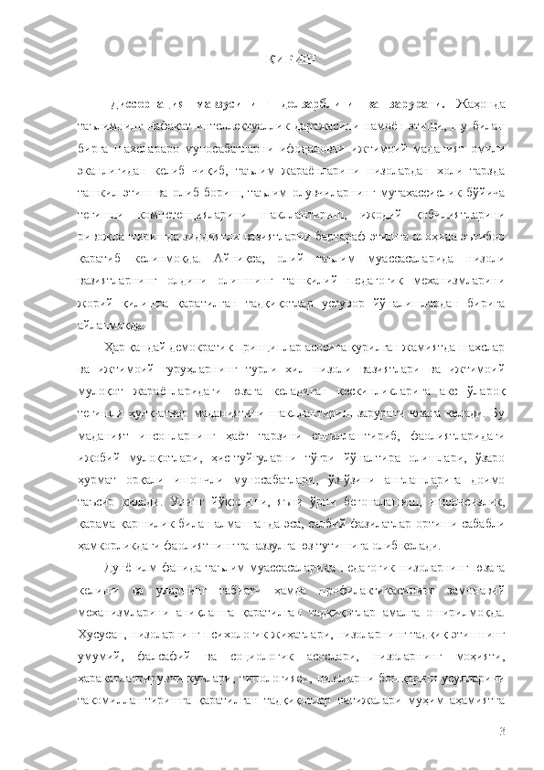 КИРИШ 
Диссертация   мавзусининг   долзарблиги   ва   зарурати.   Жаҳонда
таълимнинг   нафақат   интеллектуаллик   даражасини   намоён   этиши,   шу   билан
бирга   шахслараро   муносабатларни   ифодаловчи   ижтимоий   маданият   омили
эканлигидан   келиб   чиқиб,   таълим   жараёнларини   низолардан   холи   тарзда
ташкил   этиш   ва   олиб   бориш,   таълим   олувчиларнинг   мутахассислик   бўйича
тегишли   компетенцияларини   шакллантириш,   ижодий   қобилиятларини
ривожлантиришда зиддиятли вазиятларни бартараф этишга алоҳида эътибор
қаратиб   келинмоқда.   Айниқса,   олий   таълим   муассасаларида   низоли
вазиятларнинг   олдини   олишнинг   ташкилий   педагогик   механизмларини
жорий   қилишга   қаратилган   тадқиқотлар   устувор   йўналишлардан   бирига
айланмоқда.
Ҳар қандай демократик принциплар асосига қурилган жамиятда шахслар
ва   ижтимоий   гуруҳларнинг   турли   хил   низоли   вазиятлари   ва   ижтимоий
мулоқот   жараёнларидаги   юзага   келадиган   кескинликларига   акс   ўлароқ
тегишли   хулқ-атвор   маданиятини   шакллантириш   зарурати   юзага   келади.   Бу
маданият   инсонларнинг   ҳаёт   тарзини   енгиллаштириб,   фаолиятларидаги
ижобий   мулоқотлари,   ҳис-туйғуларни   тўғри   йўналтира   олишлари,   ўзаро
ҳурмат   орқали   ишончли   муносабатлари,   ўз-ўзини   англашларига   доимо
таъсир   қилади.   Унинг   йўқолиши,   яъни   ўрни   бегоналашиш,   ишончсизлик,
қарама-қаршилик билан алмашганда эса, салбий фазилатлар ортиши сабабли
ҳамкорликдаги фаолиятнинг таназзулга юз тутишига олиб келади.
Дунё   илм-фанида  таълим   муассасаларида   педагогик   низоларнинг   юзага
келиши   ва   уларнинг   табиати   ҳамда   профилактикасининг   замонавий
механизмларини   аниқлашга   қаратилган   тадқиқотлар   амалга   оширилмоқда.
Хусусан, низоларнинг психологик жиҳатлари, низоларнинг тадқиқ этишнинг
умумий,   фалсафий   ва   социологик   асослари,   низоларнинг   моҳияти,
ҳаракатлантирувчи   кучлари,   типологияси,   низоларни   бошқариш   усулларини
такомиллаштиришга   қаратилган   тадқиқотлар   натижалари   муҳим   аҳамиятга
3 