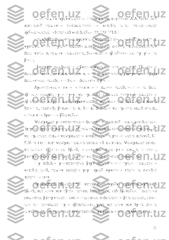 Олий   таълим   муаммоларининг   таниқли   тадқиқотчиси   А.А.Вербицкий
замонавий   таълимни   ривожлантиришни   ҳисобга   олган   тенденциялар
қуйидагилардан иборат деб ҳисоблайди [33; 137-145 б]:
- талабалар фаолиятида муаммоли масалалар ечиш, илмий тадқиқот ва
мустақил ишнинг турли шакллари элементларини киритган ҳолда ахборотли
фаол   метод   ва   таълим   шаклларига,   билимларни   кўпайтиришдан   тушунишга
ўтиш;
- ўқитувчи-талабаларнинг ўзаро ҳамкорлигини ташкил этиш йўлларини
фаоллаштириш,   ривожлантириш   ва   интенсивлаштириш,   ўқитувчининг   ўқув
фаолиятидан талабанинг билиш фаолиятига ўтиш. 
Аудиториядаги   яхши   интизомнинг   калити   талабанинг   ишга   фаол
қўшилишидадир, шунинг учун машғулотларни фаоллаштирувчи шаклларини
кўпайтириш   зарур.   Талаба   муаммоларни   ҳал   қилишга,   саволларга   жавоб
беришга,   тажриба   ўтказишга   ва   бошқа   фойдали   машғулотга   жалб   этилса,
интизомни бузишни ўйламайди.
Маърузалар университетдаги  фаолиятнинг асосий шакли ҳисобланади.
Бугунги   кундаги   вазиятда   олий   таълим   муассасаларида   семинар   ва   амалий
машғулотлар орқали маърузаларни қисқартиришга уринишларга қарамай, 50-
60%   га   яқин   вақт   маъруза   шаклига   асосланиб   қолмоқда.   Маърузалар   асосан
монологли   кўринишда   бўлиб,   индивидуал   ёндашувни   амалга   ошириш,
ўқитувчи томонидан тезкор назорат қилиш имкониятлари чекланган.
Шу   сабабли   университетда   ўқув   фаолиятининг   турли   шаклларини
ҳисобга   олиб,   таълим   жараёни   учун   қулай   муҳитини   яратишга   эътибор
қаратиш лозим.
Бу   мақсадда   қўлланаётган   методикалар   муайян   даражада   мураккаб
бўлиб,   ҳар   доим   ҳам   тўғри   натижа   бераверади,   деб   бўлмайди.   Педагогик
амалиётда   ўқитувчилар   шахснинг   алоҳида   сифатларини   ўрганадилар,   лекин
олинган   натижалар   шуни   кўрсатадики,   улар   ҳар   доим   ҳам   бунга   эриша
олмайдилар,   чунки   педагогик   тажриба   узлуксизлигини   таъминлаш   ялпи
30 