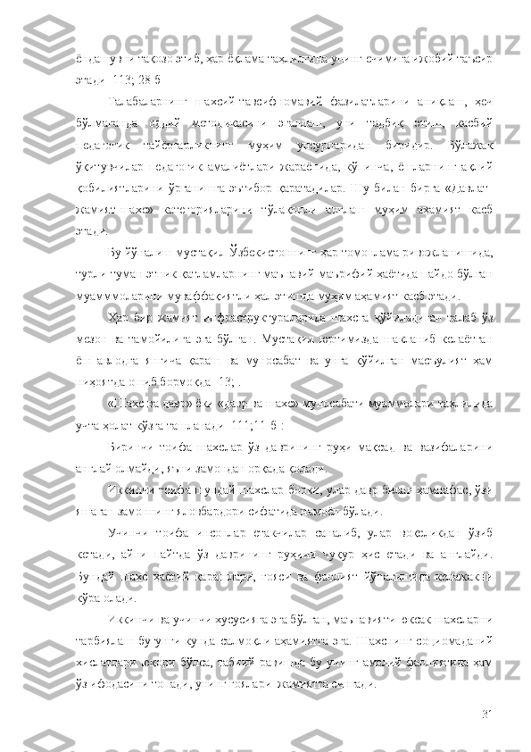 ёндашувни тақозо этиб, ҳар ёқлама таҳлилгина унинг ечимига ижобий таъсир
этади [113; 28-б] 
Талабаларнинг   шахсий-тавсифномавий   фазилатларини   аниқлаш,   ҳеч
бўлмаганда   оддий   методикасини   эгаллаш,   уни   тадбиқ   этиш,   касбий
педагогик   тайёргарликнинг   муҳим   унсурларидан   биридир.   Бўлажак
ўқитувчилар   педагогик   амалиётлари   жараёнида,   кўпинча,   ёшларнинг   ақлий
қобилиятларини   ўрганишга   эътибор   қаратадилар.   Шу   билан   бирга   «Давлат-
жамият-шахс»   категорияларини   тўлақонли   англаш   муҳим   аҳамият   касб
этади.
Бу йўналиш мустақил Ўзбекистоннинг ҳар томонлама ривожланишида,
турли-туман этник қатламларнинг маънавий-маърифий ҳаётида пайдо бўлган
муамммоларини муваффақиятли ҳал этишда муҳим аҳамият касб этади.
Ҳар   бир   жамият   инфраструктураларида   шахсга   қўйиладиган   талаб   ўз
мезон   ва   тамойилига   эга   бўлган.   Мустақил   юртимизда   шакланиб   келаётган
ёш   авлодга   янгича   қараш   ва   муносабат   ва   унга   қўйилган   масъулият   ҳам
ниҳоятда ошиб бормоқда [13;].
«Шахс ва давр» ёки «давр ва шахс» муносабати муаммолари таҳлилида
учта ҳолат кўзга ташланади [111;11-б]:
Биринчи   тоифа   шахслар   ўз   даврининг   руҳи   мақсад   ва   вазифаларини
англай олмайди, яъни замондан орқада қолади.
Иккинчи тоифа шундай шахслар борки, улар давр билан ҳамнафас, ўзи
яшаган замоннинг яловбардори сифатида намоён бўлади.
Учинчи   тоифа   инсонлар   етакчилар   саналиб,   улар   воқеликдан   ўзиб
кетади,   айни   пайтда   ўз   даврининг   руҳини   чуқур   ҳис   етади   ва   англайди.
Бундай   шахс   ҳаётий   қарашлари,   ғояси   ва   фаолият   йўналишида   келажакни
кўра олади.
Иккинчи ва учинчи хусусияга эга бўлган, маънавияти юксак шахсларни
тарбиялаш   бугунги  кунда   салмоқли  аҳамиятга  эга.   Шахснинг   социомаданий
хислатлари   юқори   бўлса,   табиий   равишда   бу   унинг   амалий   фаолиятида   ҳам
ўз ифодасини топади, унинг ғоялари  жамиятга сингади.
31 