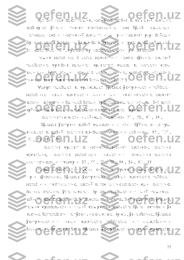 Ҳар   бир   одам   фақат   таълим,   ижтимоий   тарбия   ва   маънавий   камолот,
касб-ҳунар   ўрганиш   тизими   воситасидагина   шахс   бўлиб   шаклланади.
Натижада шахснинг ижтимоий камол топиши – унинг жамият  учун фойдали
функцияларини бажариши, ўз вазифа ва бурчларини пухта ва ижодий англаб,
бошқалар билан тенг, мустақил муносабатларга киришуви юз беради.
Таълим   жараёнида   ёшларда   жамиятнинг   шахсга   қўядиган   ахлоқий
талабларига   мувофиқ   келадиган   хулқ-атвор   малака   ва   одатлари   ҳосил
қилинади.   Бунга   эришиш   кезида   ёшларнинг   онгига,   ҳиссиётига,   иродасига
тизимли ва мунтазам таъсир этиб борилади [107;103-б].
Мазкур   талабалар   ва   мулоҳазалар   бўлажак   ўқитувчиларни   тайёрлаш
жараёнида   низоли   вазиятларни   олдини   олиш   имкониятларига   аҳамият
қаратиш заруратини белгилаб беради. Бу борада амалга оширилган бир қатор
қуйидаги тадқиқотларни назарий асос сифатида қараш мумкин:
- педагогик тизимларини лойиҳалаш назарияси [31], [35], [81], [78]; 
-   бўлажак   ўқитувчи   касбий   малакасини   ошириш   бўйича   концептуал
моделлар ва касбий-педагогик вазифалар тизимини ишлаб чиқиш [83], [104],
[30], [65], [79], [60];
-   педагогик   мулоқот   ва   ижтимоий   зиддият   назарияси,   педагогик
ҳамкорлик,   педагогик   жараёндаги   низоларнинг   психологик-педагогик
диагностикасининг мазмуни [52], [44], [21], [27], [88], [59], [80], [77].
Илмий   адабиётларни   таҳлил   қилиш   ва   муаммони   амалий   ўрганиш
шуни   кўрсатдики,   бўлажак   ўқитувчиларни   низоли   вазиятларга   тайёрлаш
жараёнининг методологик, назарий ва технологик асослари ҳали педагогика
фанида   етарлича   ўрганилмаган.   Бу   эса   талабаларнинг   олий   таълимдан
кейинги   меҳнат   фаолиятлари   самарадорлигига   салбий   таъсирини   ўтказиб,
таълим   муассасаларининг   олий   маълумотли   кадрларга   бўлган   эҳтиёжни   ўз
вақтида бартараф этишга тўсқинлик қилмоқда. Бу ҳол, ўз навбатида, бўлажак
ўқитувчиларнинг   низоли   вазиятларга   тайёргарлашнинг   долзарблигини
билдиради.   Бу   долзарблик   бўлажак   ўқитувчиларни   низоли   вазиятларга
32 