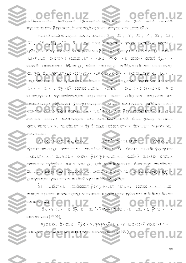 тайёрлашнинг   самарали   йўлларини   аниқлаш   ва   уни   олий   таълим
муассасалари ўқув жараёнига тадбиқ этиш заруратини асослайди.
Илми й адабиётларни таҳлил қилиш [22], [36], [17], [76], [14], [25],   [63 ],
[90],   [48],   [64],   [19],   [51]   педагогик   тажрибани   умумлаштириш   асосида
қуйидагича   муаммолар   мавжудлиги   кўринади:   ўқитувчи   фаолиятида   низоли
вазиятлар   педагогик   жараёнларни   издан   чиқишига   асосий   сабаб   бўлиши
илмий   асосланган   бўлса-да,   айни   шароитда   тайёрланаётган   педагоглар
келгуси   фаолиятларида   ижтимоий   ҳамкорликдаги   инқирозларни   ҳал   қилиш,
педагогик   жараён   субъектлари   билан   юзага   келадиган   педагогик   низолар
олдини   олиш,   бундай   жараёнларга   нисбатан   педагогик   жиҳатдан   мос
конструктив   муносабатларга   киришиша   олиш   лаёқатига   етарлича   эга
эмасликлари,   бўлажак   ўқитувчиларни   низоли   вазиятларга   тайёрлашнинг
ҳозирги  ҳолати  ўқув   мазмунини  ишлаб   чиқиш  ва  ўқув  жараёнларни  ташкил
этишда   низоли   вазиятларга   оид   компетенциявий   ёндашувлар   асосига
қурилмаганлиги,   талабаларни   бу   борада   лаёқатларини   баҳолаш   тизими   ҳал
этилмаган.
Аниқловчи-таъкидловчи   тажриба-синовларда   ўтказилган
сўровномаларда   қатнашган   талабаларнинг   37   фоизи   талаба-ўқитувчи
низоларининг   салмоқли   қисми   ўқитувчиларнинг   касбий   савияси   етарли
эмаслиги   туфайли   юзага   келади,   деб   ҳисобладилар.   Аксарият   талабалар
фанлар мазмунининг реал ҳаётдан ажратилганлигига, 32% талаба ўқув курси
дастурлари тузилишига салбий муносабат билдирди.
Ўз   навбатида   профессор-ўқитувчилар   таълим   жараёнининг   паст
самарадорлиги ва мулоқотдаги низоли вазиятларни қуйидаги сабаблар билан
изоҳладилар:
-   билим   олишга   бўлган   салбий   муносабат,   дангасалик,   ўрганишни
истамаслик (34%);
- мустақил фикрлаш йўқлиги, умумий таълим ва сиёсий маданиятнинг
пастлиги, фанларнинг аҳамиятини англамаслик (12% );
33 