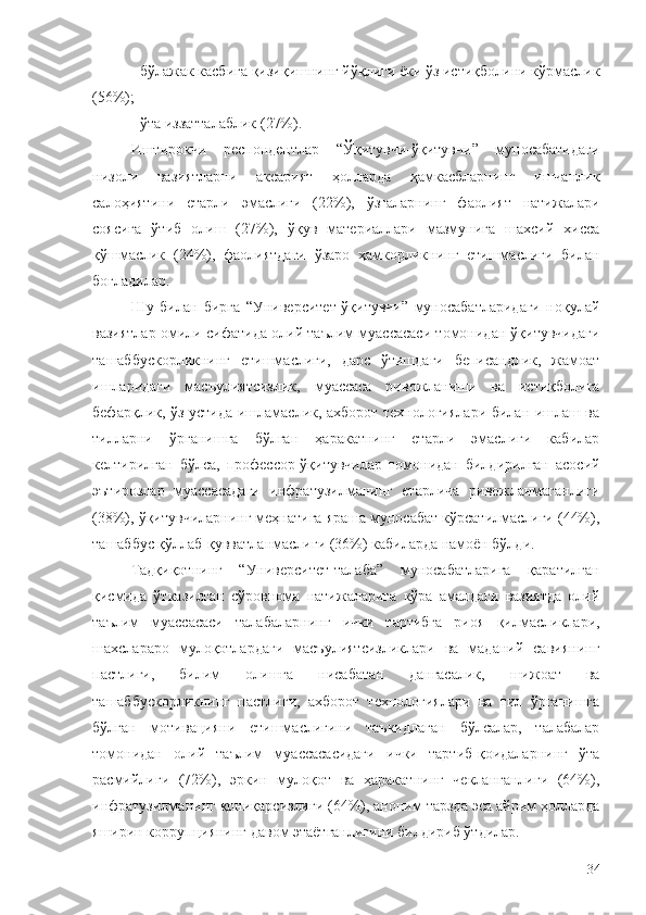 - бўлажак касбига қизиқишнинг йўқлиги ёки ўз истиқболини кўрмаслик
(56%);
- ўта иззатталаблик (27%).
Иштирокчи   респондентлар   “Ўқитувчи-ўқитувчи”   муносабатидаги
низоли   вазиятларни   аксарият   ҳолларда   ҳамкасбларнинг   ишчанлик
салоҳиятини   етарли   эмаслиги   (22%),   ўзгаларнинг   фаолият   натижалари
соясига   ўтиб   олиш   (27%),   ўқув   материаллари   мазмунига   шахсий   хисса
қўшмаслик   (24%),   фаолиятдаги   ўзаро   ҳамкорликнинг   етишмаслиги   билан
боғладилар.
Шу   билан   бирга   “Университет-ўқитувчи”   муносабатларидаги   ноқулай
вазиятлар омили сифатида олий таълим муассасаси томонидан ўқитувчидаги
ташаббускорликнинг   етишмаслиги,   дарс   ўтишдаги   беписандлик,   жамоат
ишларидаги   масъулиятсизлик,   муассаса   ривожланиши   ва   истиқболига
бефарқлик, ўз устида ишламаслик, ахборот технологиялари билан ишлаш ва
тилларни   ўрганишга   бўлган   ҳаракатнинг   етарли   эмаслиги   кабилар
келтирилган   бўлса,   профессор-ўқитувчилар   томонидан   билдирилган   асосий
эътирозлар   муассасадаги   инфратузилманинг   етарлича   ривожланмаганлиги
(38%), ўқитувчиларнинг меҳнатига яраша муносабат кўрсатилмаслиги (44%),
ташаббус қўллаб-қувватланмаслиги (36%) кабиларда намоён бўлди.
Тадқиқотнинг   “Университет-талаба”   муносабатларига   қаратилган
қисмида   ўтказилган   сўровнома   натижаларига   кўра   амалдаги   вазиятда   олий
таълим   муассасаси   талабаларнинг   ички   тартибга   риоя   қилмасликлари,
шахслараро   мулоқотлардаги   масъулиятсизликлари   ва   маданий   савиянинг
пастлиги,   билим   олишга   нисабатан   дангасалик,   шижоат   ва
ташаббускорликнинг   пастлиги,   ахборот   технологиялари   ва   тил   ўрганишга
бўлган   мотивацияни   етишмаслигини   таъкидлаган   бўлсалар,   талабалар
томонидан   олий   таълим   муассасасидаги   ички   тартиб-қоидаларнинг   ўта
расмийлиги   (72%),   эркин   мулоқот   ва   ҳаракатнинг   чекланганлиги   (64%),
инфратузилманинг қониқарсизлиги (64%), аноним тарзда эса айрим ҳолларда
яширин коррупциянинг давом этаётганлигини билдириб ўтдилар.
34 