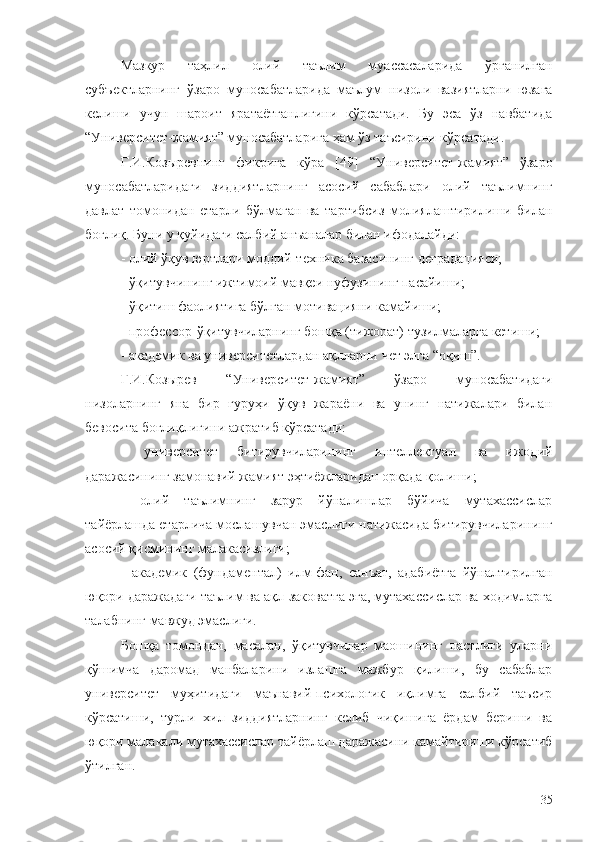 Мазкур   таҳлил   олий   таълим   муассасаларида   ўрганилган
субъектларнинг   ўзаро   муносабатларида   маълум   низоли   вазиятларни   юзага
келиши   учун   шароит   яратаётганлигини   кўрсатади.   Бу   эса   ўз   навбатида
“Университет-жамият” муносабатларига ҳам ўз таъсирини кўрсатади.
Г.И.Козыревнинг   фикрига   кўра   [49]   “Университет-жамият”   ўзаро
муносабатларидаги   зиддиятларнинг   асосий   сабаблари   олий   таълимнинг
давлат   томонидан   етарли   бўлмаган   ва   тартибсиз   молиялаштирилиши   билан
боғлиқ. Буни у қуйидаги салбий анъаналар билан ифодалайди:
- олий ўқув юртлари моддий-техника базасининг деградацияси;
- ўқитувчининг ижтимоий мавқеи нуфузининг пасайиши;
-  ўқитиш фаолиятига бўлган мотивацияни камайиши;
- профессор-ўқитувчиларнинг бошқа (тижорат) тузилмаларга кетиши;
-  академик ва университет лардан  ақлларни  чет элга  “оқиш”.
Г.И.Козырев   “Университет-жамият”   ўзаро   муносабатидаги
низоларнинг   яна   бир   гуруҳи   ўқув   жараёни   ва   унинг   натижалари   билан
бевосита боғлиқлигини ажратиб кўрсатади:
-   университет   битирувчиларининг   интеллектуал   ва   ижодий
даражасининг замонавий жамият  э ҳтиёжларидан орқада қолиш и ;
-   олий   таълимнинг   зарур   йўналишлар   бўйича   мутахассислар
тайёрлашда етарлича мослашувчан эмаслиги натижасида битирувчиларининг
асосий қисмининг малакасизлиги;
-   академик   (фундаментал)   илм-фан,   санъат,   адабиётга   йўналтирилган
юқори даражадаги таълим ва ақл-заковатга эга, мутахассислар ва ходимларга
талабнинг мавжуд эмаслиги.
Бошқа   томондан,   масалан,   ўқитувчилар   маошининг   пастлиги   уларни
қўшимча   даромад   манбаларини   излашга   мажбур   қилиши,   бу   сабаблар
университет   муҳитидаги   маънавий-психологик   иқлимга   салбий   таъсир
кўрсатиши,   турли   хил   зиддиятларнинг   келиб   чиқишига   ёрдам   бериши   ва
юқори малакали мутахассислар тайёрлаш даражасини камайтириши кўрсатиб
ўтилган.
35 