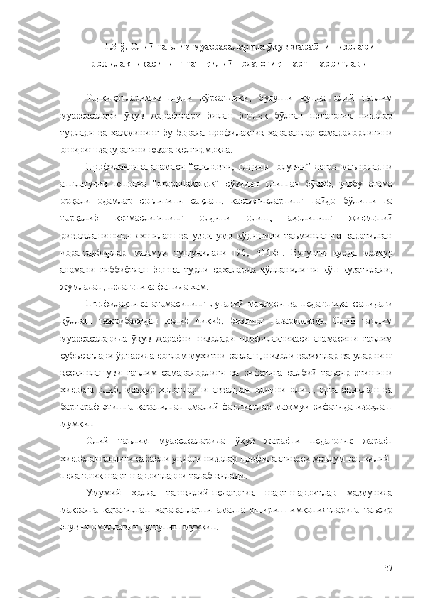 1.3- § . Олий таълим муассасаларида ўқув жараёни низолари
профилактикасининг ташкилий-педагогик шарт-шароитлари
Тадқиқотларимиз   шуни   кўрсатдики,   бугунги   кунда   олий   таълим
муассасалари   ўқув   жараёнлари   билан   боғлиқ   бўлган   педагогик   низолар
турлари   ва   ҳажмининг   бу   борада   профилактик   ҳаракатлар   самарадорлигини
ошириш заруратини юзага келтирмоқда.
Профилактика   атамаси   “сақловчи,   олдини     олувчи”   деган   маъноларни
англатувчи   юнонча   “prophilaktikos”   сўзидан   олинган   бўлиб,   ушбу   атама
орқали   одамлар   соғлигини   сақлаш,   касалликларнинг   пайдо   бўлиши   ва
тарқалиб   кетмаслигининг   олдини   олиш,   аҳолининг   жисмоний
ривожланишини   яхшилаш   ва   узоқ   умр   кўришини   таъминлашга   қаратилган
чора-тадбирлар   мажмуи   тушунилади   [96 ;   316-б].   Бугунги   кунда   мазкур
атамани   тиббиётдан   бошқа   турли   соҳаларда   қўлланилиши   кўп   кузатилади,
жумладан, педагогика фанида ҳам.
Профилактика   атамасининг   луғавий   маъноси   ва   педагогика   фанидаги
қўллаш   тажрибасидан   келиб   чиқиб,   бизнинг   назаримизда,   Олий   таълим
муассасаларида   ўқув   жараёни   низолари   профилактикаси   атамасини   таълим
субъектлари ўртасида соғлом муҳитни сақлаш, низоли вазиятлар ва уларнинг
кескинлашуви   таълим   самарадорлиги   ва   сифатига   салбий   таъсир   этишини
ҳисобга   олиб,   мазкур   ҳолатларни   аввалдан   олдини   олиш,   эрта   аниқлаш   ва
бартараф   этишга   қаратилган   амалий   фаолиятлар   мажмуи   сифатида   изоҳлаш
мумкин.
Олий   таълим   муассасаларида   ўқув   жараёни   педагогик   жараён
ҳисобланганлиги сабабли ундаги низолар профилактикаси маълум ташкилий-
педагогик шарт-шароитларни талаб қилади. 
Умумий   ҳолда   ташкилий-педагогик   шарт-шароитлар   мазмунида
мақсадга   қаратилган   ҳаракатларни   амалга   ошириш   имкониятларига   таъсир
этувчи омилларни тушуниш мумкин.
37 