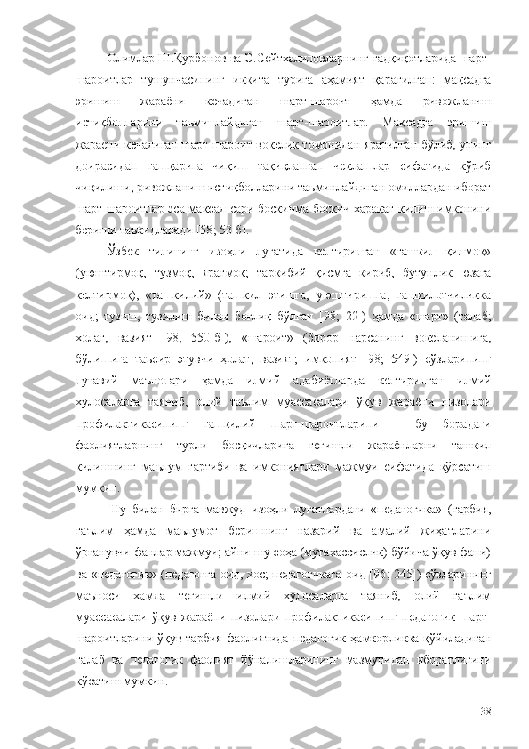 Олимлар Ш.Қурбонов ва Э.Сейтхалиловларнинг тадқиқотларида шарт-
шароитлар   тушунчасининг   иккита   турига   аҳамият   қаратилган:   мақсадга
эришиш   жараёни   кечадиган   шарт-шароит   ҳамда   ривожланиш
истиқболларини   таъминлайдиган   шарт-шароитлар.   Мақсадга   эришиш
жараёни кечадиган шарт-шароит воқелик томонидан яратилган бўлиб, унинг
доирасидан   ташқарига   чиқиш   тақиқланган   чеклашлар   сифатида   кўриб
чиқилиши, ривожланиш истиқболларини таъминлайдиган омиллардан иборат
шарт-шароитлар эса мақсад сари босқичма-босқич ҳаракат қилиш имконини
бериши таъкидланади [58 ;  53-б].
Ўзбек   тилининг   изоҳли   луғатида   келтирилган   «ташкил   қилмоқ»
(уюштирмоқ,   тузмоқ,   яратмоқ;   таркибий   қисмга   кириб,   бутунлик   юзага
келтирмоқ),   «ташкилий»   (ташкил   этишга,   уюштиришга,   ташкилотчиликка
оид;   тузиш,   тузилиш   билан   боғлиқ   бўлган   [ 98 ;   22])   ҳамда   «шарт»   (талаб;
ҳолат,   вазият   [ 98 ;   550-б]),   «шароит»   (бирор   нарсанинг   воқеланишига,
бўлишига   таъсир   этувчи   ҳолат,   вазият;   имконият   [ 98 ;   549])   сўзларининг
луғавий   маънолари   ҳамда   илмий   адабиётларда   келтирилган   илмий
хулосаларга   таяниб,   олий   таълим   муассасалари   ўқув   жараёни   низолари
профилактикасининг   ташкилий   шарт-шароитларини   –   бу   борадаги
фаолиятларнинг   турли   босқичларига   тегишли   жараёнларни   ташкил
қилишнинг   маълум   тартиби   ва   имкониятлари   мажмуи   сифатида   кўрсатиш
мумкин.
Шу   билан   бирга   мавжуд   изоҳли   луғатлардаги   «педагогика»   (тарбия,
таълим   ҳамда   маълумот   беришнинг   назарий   ва   амалий   жиҳатларини
ўрганувчи фанлар мажмуи; айни шу соҳа (мутахассислик) бўйича ўқув фани)
ва «педагогик» (педагогга  оид, хос; педагогикага оид [96 ;   245]) сўзларининг
маъноси   ҳамда   тегишли   илмий   хулосаларга   таяниб,   олий   таълим
муассасалари   ўқув   жараёни   низолари   профилактикасининг   педагогик   шарт-
шароитларини ўқув-тарбия  фаолиятида  педагогик  ҳамкорликка қўйиладиган
талаб   ва   педагогик   фаолият   йўналишларининг   мазмунидан   иборатлигини
кўсатиш мумкин.
38 