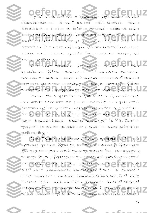 Шундай   қилиб,   олий   таълим   муассасалари   ўқув   жараёни   низолари
профилактикасининг   ташкилий-педагогик   шарт-шароитлари   таълим
самарадорлигини   ошириш   ва   сифатини   таъминлаш   мақсадида   амалга
оширилаётган таълим субъектлари ўртасида соғлом муҳитни сақлаш, низоли
вазиятлар   ва   уларнинг   кескинлашувини     олдини   олиш,   эрта   аниқлаш   ва
бартараф этиш фаолиятларни йўлга қўйишдаги маълум тартиб, имкониятлар
мажмуи   ҳамда   педагогик   муносабат   йўналишларининг   мазмуни,   деб
ҳисоблашимиз мумкин.
Олий   таълим   муассасалари   ўқув   жараёни   субъектларининг   ўзаро
муносабатлари   бўйича   диссертациянинг   1.2-параграфида   келтирилган
таҳлилларимиз   асосида   низолар   профилактикасининг   ташкилий-педагогик
шарт-шароитларига жамиятнинг ўз улуши мавжуд, яъни жамият ўзи қўяётган
талабларга мос равишда зарур мажбуриятларни ҳам амалга ошириши лозим.
Таълим-тарбияси   хусусий   иш   эмас,   балки   ижтимоий,   миллий   ишдир,
яъни   жамият   юксак   камолотга   эришган   шахс   тайёрланиши   учун   асосий
буюртмачи   ҳисобланади.   Тарбия   хусусида   таниқли   ўзбек   педагоги   Абдулла
Авлоний   шундай   дейди:   “Ал-ҳосил,   тарбия   бизлар   учун   ё   ҳаёт,   ё   мамот,   ё
нажот   –   ё   ҳалокат,   ё   саодат   –   ё   фалокат   масаласидур”   [15;   14-б].   Халқнинг
турмушини   яхшиланиши   ва   давлатнинг   ривожланиши   таълим-тарбия   билан
чамбарчас боғлиқ.
Сўнгги йилларда мамлакатимиз олий таълим муассасаларида бир қатор
муаммолар   кузатилди.   Жумладан,   олий   таълим   тизимида   ўз   йўналишлари
бўйича  дунёнинг   етакчи   илмий-таълим   муассасалари  билан  яқин  ҳамкорлик
алоқалари   ўрнатиш,   ўқув   жараёнига   илғор   хорижий   тажрибаларини   жорий
этиш,   айниқса,   истиқболли   педагог   ва   илмий   кадрларни   хорижнинг   етакчи
илмий-таълим   муассасаларида   стажировкадан   ўтказиш   ва   малакасини
ошириш   борасидаги   ишлар   етарли   даражада   олиб   борилмади.   Олий   таълим
тизимини   тубдан   такомиллаштириш,   мамлакатни   ижтимоий-иқтисодий
ривожлантиришнинг   устувор   вазифаларидан   келиб   чиққан   ҳолда,   кадрлар
тайёрлаш   мазмунини   тубдан   қайта   кўриш,   халқаро   стандартлар   даражасига
39 