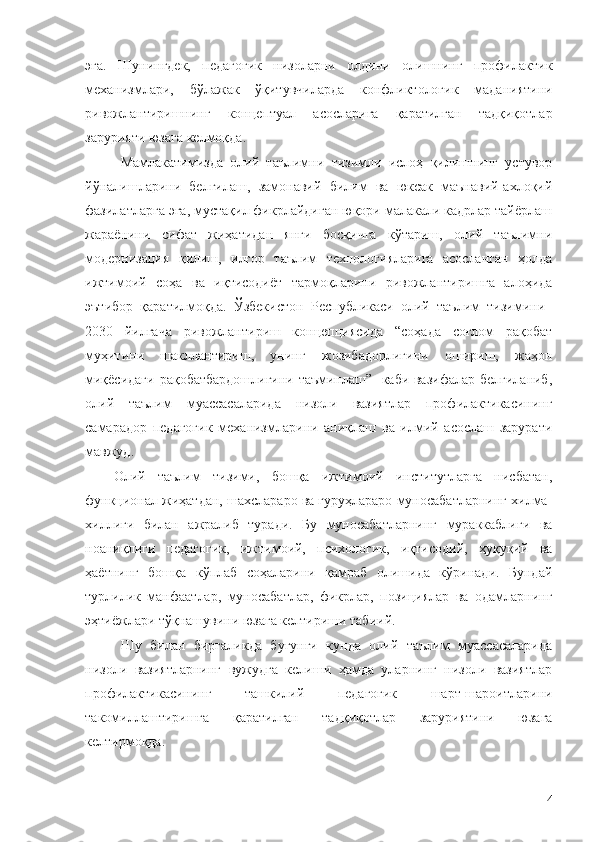 эга.   Шунингдек,   педагогик   низоларни   олдини   олишнинг   профилактик
механизмлари,   бўлажак   ўқитувчиларда   конфликтологик   маданиятини
ривожлантиришнинг   концептуал   асосларига   қаратилган   тадқиқотлар
зарурияти юзага келмоқда .
Мамлакатимизда   олий   таълимни   тизимли   ислоҳ   қилишнинг   устувор
йўналишларини   белгилаш,   замонавий   билим   ва   юксак   маънавий-ахлоқий
фазилатларга эга, мустақил фикрлайдиган юқори малакали кадрлар тайёрлаш
жараёнини   сифат   жиҳатидан   янги   босқичга   кўтариш,   олий   таълимни
модернизация   қилиш,   илғор   таълим   технологияларига   асосланган   ҳолда
ижтимоий   соҳа   ва   иқтисодиёт   тармоқларини   ривожлантиришга   алоҳида
эътибор   қаратилмоқда.   Ўзбекистон   Республикаси   олий   таълим   тизимини  
2030   йилгача   ривожлантириш   концепциясида   “соҳада   соғлом   рақобат
муҳитини   шакллантириш,   унинг   жозибадорлигини   ошириш,   жаҳон
миқёсидаги рақобатбардошлигини таъминлаш”   каби вазифалар белгиланиб,
олий   таълим   муассасаларида   низоли   вазиятлар   профилактикасининг
самарадор   педагогик   механизмларини   аниқлаш   ва   илмий   асослаш   зарурати
мавжуд.
Олий   таълим   тизими,   бошқа   ижтимоий   институтларга   нисбатан,
функционал жиҳатдан, шахслараро ва гуруҳлараро муносабатларнинг хилма-
хиллиги   билан   ажралиб   туради.   Бу   муносабатларнинг   мураккаблиги   ва
ноаниқлиги   педагогик,   ижтимоий,   психологик,   иқтисодий,   ҳуқуқий   ва
ҳаётнинг   бошқа   кўплаб   соҳаларини   қамраб   олишида   кўринади.   Бундай
турлилик   манфаатлар,   муносабатлар,   фикрлар,   позициялар   ва   одамларнинг
эҳтиёжлари тўқнашувини юзага келтириши табиий.
Шу   билан   биргаликда   бугунги   кунда   олий   таълим   муассасаларида
низоли   вазиятларнинг   вужудга   келиши   ҳамда   уларнинг   низоли   вазиятлар
профилактикасининг   ташкилий   педагогик   шарт-шароитларини
такомиллаштиришга   қаратилган   тадқиқотлар   заруриятини   юзага
келтирмоқда.
4 