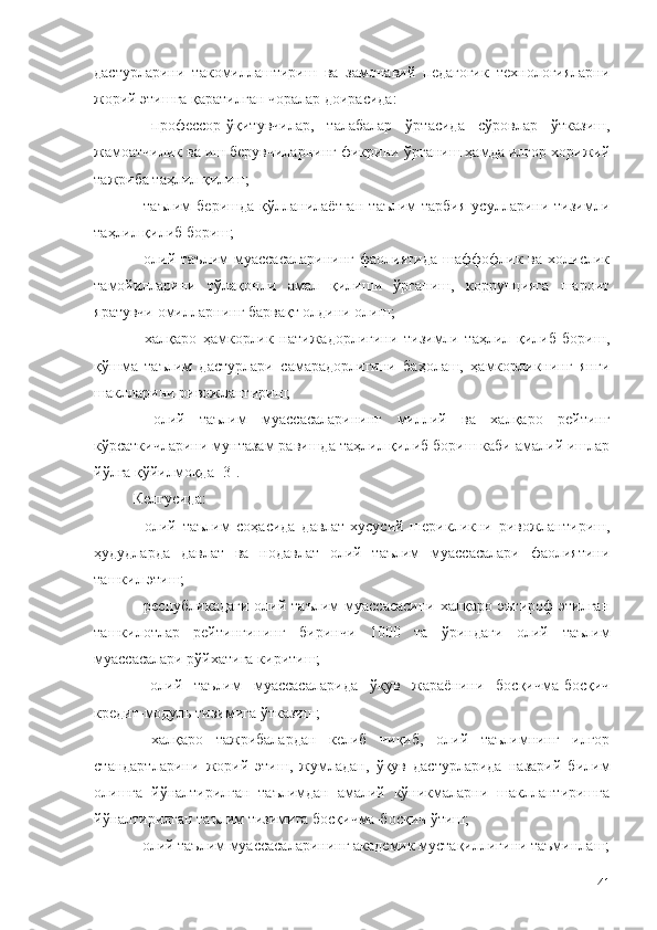 дастурларини   такомиллаштириш   ва   замонавий   педагогик   технологияларни
жорий этишга қаратилган чоралар доирасида:
-   профессор-ўқитувчилар,   талабалар   ўртасида   сўровлар   ўтказиш,
жамоатчилик ва иш берувчиларнинг фикрини ўрганиш ҳамда илғор хорижий
тажриба таҳлил қилиш;
-   таълим   беришда   қўлланилаётган   таълим-тарбия   усулларини   тизимли
таҳлил қилиб бориш;
-  олий  таълим  муассасаларининг   фаолиятида  шаффофлик  ва   холислик
тамойилларини   тўлақонли   амал   қилиши   ўрганиш,   коррупцияга   шароит
яратувчи омилларнинг барвақт олдини олиш;
-   халқаро   ҳамкорлик   натижадорлигини   тизимли   таҳлил   қилиб   бориш,
қўшма   таълим   дастурлари   самарадорлигини   баҳолаш,   ҳамкорликнинг   янги
шаклларини ривожлантириш;
-   олий   таълим   муассасаларининг   миллий   ва   халқаро   рейтинг
кўрсаткичларини мунтазам равишда таҳлил қилиб бориш каби амалий ишлар
йўлга қўйилмоқда [3].
Келгусида:
-   олий   таълим   соҳасида   давлат-хусусий   шерикликни   ривожлантириш,
ҳудудларда   давлат   ва   нодавлат   олий   таълим   муассасалари   фаолиятини
ташкил этиш;
-   республикадаги   олий   таълим   муассасасини   халқаро   эътироф   этилган
ташкилотлар   рейтингининг   биринчи   1000   та   ўриндаги   олий   таълим
муассасалари рўйхатига киритиш;
-   олий   таълим   муассасаларида   ўқув   жараёнини   босқичма-босқич
кредит-модуль тизимига ўтказиш;
-   халқаро   тажрибалардан   келиб   чиқиб,   олий   таълимнинг   илғор
стандартларини   жорий   этиш,   жумладан,   ўқув   дастурларида   назарий   билим
олишга   йўналтирилган   таълимдан   амалий   кўникмаларни   шакллантиришга
йўналтирилган таълим тизимига босқичма-босқич ўтиш;
-  олий таълим муассасаларининг академик мустақиллигини таъминлаш;
41 