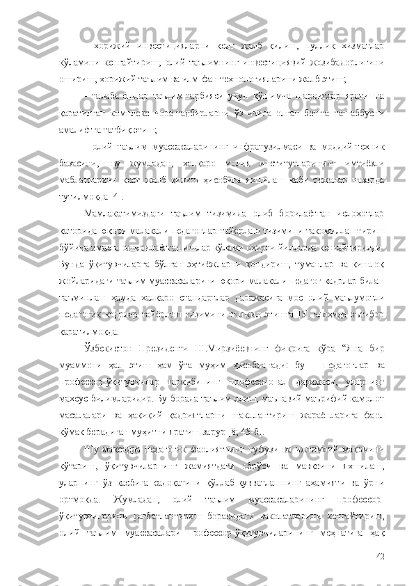 -   хорижий   инвестицияларни   кенг   жалб   қилиш,   пуллик   хизматлар
кўламини   кенгайтириш,   олий   таълимнинг   инвестициявий   жозибадорлигини
ошириш, хорижий таълим ва илм-фан технологияларини жалб этиш;
-   талаба-ёшлар   таълим-тарбияси   учун   қўшимча   шароитлар   яратишга
қаратилган   комплекс   чора-тадбирларни   ўз   ичига   олган   бешта   ташаббусни
амалиётга татбиқ этиш;
-   олий   таълим   муассасаларининг   инфратузилмаси   ва   моддий-техник
базасини,   шу   жумладан,   халқаро   молия   институтларининг   имтиёзли
маблағларини   кенг   жалб   қилиш   ҳисобига   яхшилаш   каби   режалар   назарда
тутилмо қда  [4].
Мамлакатимиздаги   таълим   тизимида   олиб   борилаётган   ислоҳотлар
қаторида юқори малакали педагоглар тайёрлаш тизимини такомиллаштириш
бўйича амалга оширилаётган ишлар кўлами охирги йилларда кенгайтирилди.
Бунда   ўқитувчиларга   бўлган   эҳтиёжларни   қондириш,   туманлар   ва   қишлоқ
жойларидаги таълим муассасаларини юқори малакали педагог кадрлар билан
таъминлаш   ҳамда   халқаро   стандартлар   даражасига   мос   олий   маълумотли
педагогик   кадрлар   тайёрлаш   тизимини   ташкил   этишга   [5]   алоҳида   эътибор
қаратилмоқда.
Ўзбекистон   Президенти   Ш.Мирзиёевнинг   фикрига   кўра   “Яна   бир
муаммони   ҳал   этиш   ҳам   ўта   муҳим   ҳисобланади:   бу   –   педагоглар   ва
профессор-ўқитувчилар   таркибининг   профессионал   даражаси,   уларнинг
махсус билимларидир. Бу борада таълим олиш, маънавий-маърифий камолот
масалалари   ва   ҳақиқий   қадриятларни   шакллантириш   жараёнларига   фаол
кўмак берадиган муҳитни яратиш зарур  [8; 45-б].
Шу   мақсадда   педагогик   фаолиятнинг   нуфузи   ва   ижтимоий   мақомини
кўтариш,   ўқитувчиларнинг   жамиятдаги   обрўси   ва   мавқеини   яхшилаш,
уларнинг   ўз   касбига   садоқатини   қўллаб-қувватлашнинг   аҳамияти   ва   ўрни
ортмоқда.   Жумладан,   олий   таълим   муассасаларининг   профессор-
ўқитувчиларини   рағбатлантириш   борасидаги   ваколатларини   кенгайтириш,
олий   таълим   муассасалари   профессор-ўқитувчиларининг   меҳнатига   ҳақ
42 