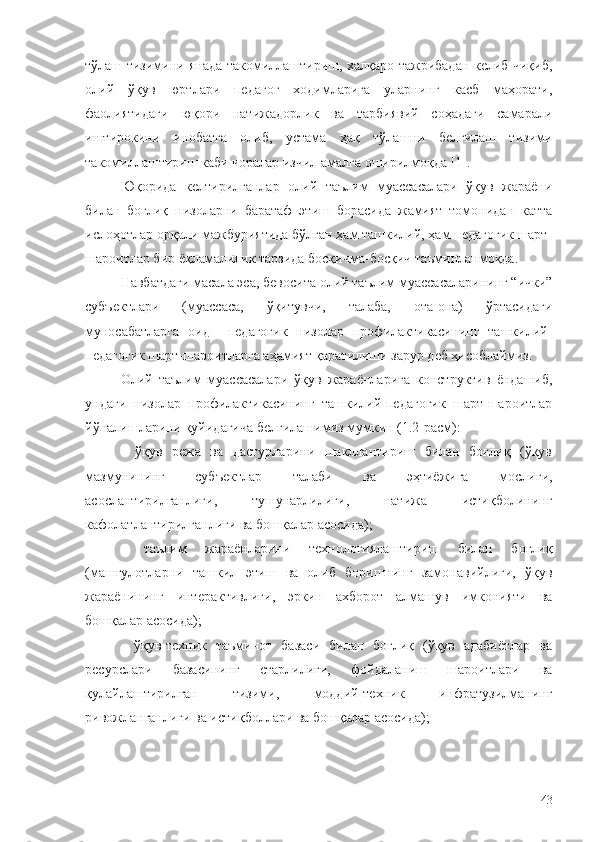 тўлаш тизимини янада такомиллаштириш, халқаро тажрибадан келиб чиқиб,
олий   ўқув   юртлари   педагог   ходимларига   уларнинг   касб   маҳорати,
фаолиятидаги   юқори   натижадорлик   ва   тарбиявий   соҳадаги   самарали
иштирокини   инобатга   олиб,   устама   ҳақ   тўлашни   белгилаш   тизими
такомиллаштириш каби чоралар изчил амалга оширилмоқда [1].
Юқорида   келтирилганлар   олий   таълим   муассасалари   ўқув   жараёни
билан   боғлиқ   низоларни   баратаф   этиш   борасида   жамият   томонидан   катта
ислоҳотлар орқали мажбуриятида бўлган ҳам ташкилий, ҳам педагогик шарт-
шароитлар бир ёқламалилик тарзида босқичма-босқич таъминланмоқда.
Навбатдаги масала эса, бевосита  олий таълим муассасаларининг “ички”
субъектлари   (муассаса,   ўқитувчи,   талаба,   ота-она)   ўртасидаги
муносабатларга   оид     педагогик   низолар   профилактикасининг   ташкилий-
педагогик шарт-шароитларга аҳамият қаратилиши зарур деб ҳисоблаймиз.
Олий   таълим   муассасалари   ўқув   жараёнларига   конструктив   ёндашиб,
ундаги   низолар   профилактикасининг   ташкилий-педагогик   шарт-шароитлар
йўналишларини қуйидагича белгилашимиз мумкин (1.2-расм): 
-   ўқув   режа   ва   дастурларини   шакллантириш   билан   боғлиқ   (ўқув
мазмунининг   субъектлар   талаби   ва   эҳтиёжига   мослиги,
асослантирилганлиги,   тушунарлилиги,   натижа   истиқболининг
кафолатлантирилганлиги ва бошқалар асосида);
-   таълим   жараёнларини   технологиялаштириш   билан   боғлиқ
(машғулотларни   ташкил   этиш   ва   олиб   боришнинг   замонавийлиги,   ўқув
жараёнининг   интерактивлиги,   эркин   ахборот   алмашув   имконияти   ва
бошқалар асосида);
-   ўқув-техник   таъминот   базаси   билан   боғлиқ   (ўқув   адабиётлар   ва
ресурслари   базасининг   етарлилиги,   фойдаланиш   шароитлари   ва
қулайлаштирилган   тизими,   моддий-техник   инфратузилманинг
ривожланганлиги ва истиқболлари ва бошқалар асосида);
43 