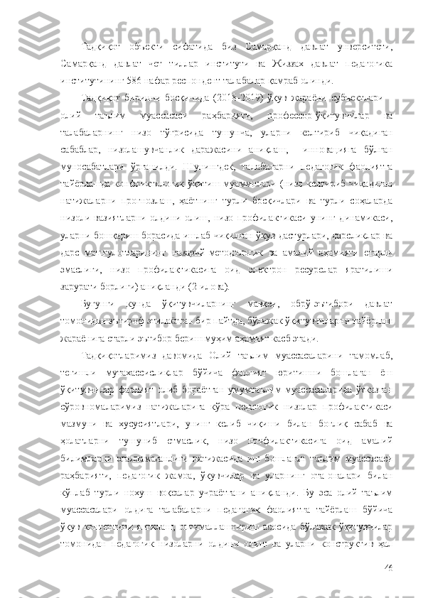 Тадқиқот   объекти   сифатида   биз   Самарқанд   давлат   унверситети,
Самарқанд   давлат   чет   тиллар   институти   ва   Жиззах   давлат   педагогика
институтининг 586 нафар респондент талабалар   қамраб олинди. 
Тадқиқот   биринчи   босқичида   (2018-2019)   ўқув   жараёни   субъектлари   –
олий   таълим   муассасаси   раҳбарияти,   профессор-ўқитувчилар   ва
талабаларнинг   низо   тўғрисида   тушунча,   уларни   келтириб   чиқадиган
сабаблар,   низолашувчанлик   даражасини   аниқлаш,     инновацияга   бўлган
муносабатлари   ўрганилди.   Шунингдек,   талабаларни   педагогик   фаолиятга
тайёрлашда   конфликтологик  ўқитиш муаммолари   ( низо келтириб чиқадиган
натижаларни   прогнозлаш,   ҳаётнинг   турли   босқичлари   ва   турли   соҳаларда
низоли   вазиятларни   олдини   олиш,   низо   профилактикаси   унинг   динамикаси,
уларни бошқариш борасида ишлаб чиқилган ўқув дастурлари, дарсликлар ва
дарс   машғулотларининг   назарий-методологик   ва   амалий   аҳамияти   етарли
эмаслиги,   низо   профилактикасига   оид   электрон   ресурслар   яратилиши
зарурати борлиги)   аниқланди (2 -илова).
Бугунги   кунда   ўқитувчиларнинг   мавқеи,   обрў-эътибори   давлат
томонидан эътироф этилаётган бир пайтда,  бўлажак ўқитувчиларни тайёрлаш
жараёнига етарли эътибор бериш муҳим аҳамият касб этади.
Тадқиқотларимиз   давомида   Олий   таълим   муассасаларини   тамомлаб,
тегишли   мутахассисликлар   бўйича   фаолият   юритишни   бошлаган   ёш
ўқитувчилар   фаолият   олиб   бораётган   умумтаълим   муассасаларида   ўтказган
сўровномаларимиз   натижаларига   кўра   педагогик   низолар   профилактикаси
мазмуни   ва   хусусиятлари,   унинг   келиб   чиқиши   билан   боғлиқ   сабаб   ва
ҳолатларни   тушуниб   етмаслик,   низо   профилактикасига   оид   амалий
билимларни   эгалламаганлиги   натижасида   иш   бошлаган   таълим   муассасаси
раҳбарияти,   педагогик   жамоа,   ўқувчилар   ва   уларнинг   ота-оналари   билан
кўплаб   турли   нохуш   воқеалар   учраётгани   аниқланди.   Бу   эса   олий   таълим
муассасалари   олдига   талабаларни   педагогик   фаолиятга   тайёрлаш   бўйича
ўқув   контентини   янгилаш,   оптималлаштириш   асосида   бўлажак   ўқитувчилар
томонидан   педагогик   низоларни   олдини   олиш   ва   уларни   конструктив   ҳал
46 