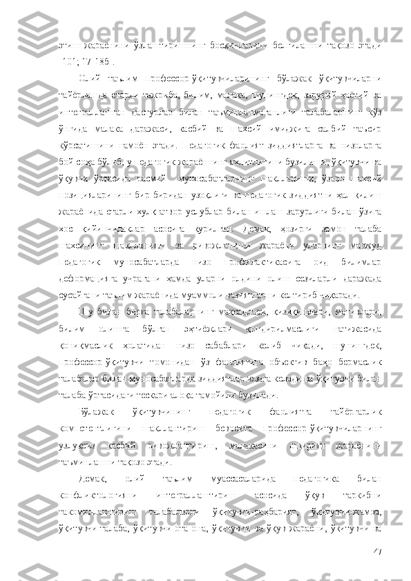 этиш   жараёнини   ўзлаштиришнинг   босқичларини   белгилашни   тақозо   этади
[101 ; 17-18б ] .
Олий   таълим   профессор-ўқитувчиларининг   бўлажак   ўқитувчиларни
тайёрлашда   етарли   тажриба,   билим,   малака,   шунингдек,   зарурий   ҳаётий   ва
интеграллашган   дастурлар   билан   таъминланмаганлиги   талабаларнинг   кўз
ўнгида   малака   даражаси,   касбий   ва   шахсий   имиджига   салбий   таъсир
кўрсатишини   намоён   этади.   Педагогик   фаолият   зиддиятларга   ва   низоларга
бой соҳа бўлиб, у педагогик жараённинг яхлитлигини бузилиши, ўқитувчи ва
ўқувчи   ўртасида   расмий     муносабатларнинг   шаклланиши,   ўзаро   шахсий
позицияларининг   бир-биридан   узоқлиги   ва   педагогик   зиддиятни   ҳал   қилиш
жараёнида етарли хулқ-атвор услублар билан ишлаш зарурлиги билан ўзига
хос   қийинчилаклар   асосига   қурилган.   Демак,   ҳозирги   замон   талаба
шахсининг   шаклланиши   ва   ривожланиши   жараёни   уларнинг   мавжуд
педагогик   муносабатларда   низо   профилактикасига   оид   билимлар
деформацияга   учрагани   ҳамда   уларни   олдини   олиш   сезиларли   даражада
сусайгани таълим жараёнида муаммоли вазиятларни келтириб чиқаради.
Шу   билан   бирга   талабаларнинг   мақсадлари,   қизиқишлари,   мотивлари,
билим   олишга   бўлган   эҳтиёжлари   қондирилмаслиги   натижасида
қониқмаслик   ҳолатидан   низо   сабаблари   келиб   чиқади,   шунингдек,
профессор-ўқитувчи   томонидан   ўз   фаолиятига   объектив   баҳо   бермаслик
талабалар билан муносабатларда зиддиятлар юзага келади ва ўқитувчи билан
талаба ўртасидаги тескари алоқа тамойили бузилади.
Бўлажак   ўқитувчининг   педагогик   фаолиятга   тайёргарлик
компетентлигини   шакллантириш   бевосита   профессор-ўқитувчиларнинг
узлуксиз   касбий   ривожлантириш,   малакасини   ошириш   жараёнини
таъминлашни тақозо этади.
Демак,   олий   таълим   муассасаларида   педагогика   билан
конфликтологияни   интеграллаштириш   асосида   ўқув   таркибни
такомиллаштириш   талабаларни   ўқитувчи-раҳбарият,   ўқитувчи-жамоа,
ўқитувчи-талаба,   ўқитувчи-ота-она,   ўқитувчи   ва   ўқув   жараёни,   ўқитувчи   ва
47 