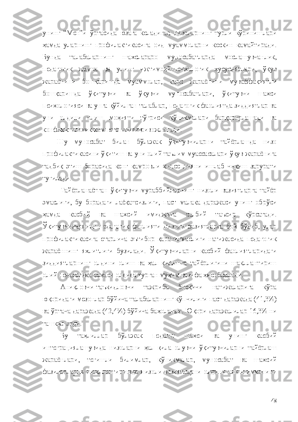 унинг   “Мен”и   ўртасида   юзага   келадиган   низоларнинг   турли   кўринишлари
ҳамда   уларнинг   профилактикасига   оид   муаммоларни   кескин   камайтиради.
Бунда   талабаларнинг   шахслараро   муносабатларда   мослашувчанлик,
педагогик   жамоа   ва   унинг   ижтимоий-психологик   хусусиятлари,   ўқув
жараёнини   бошқаришда   муаммолар,   дарс   жараёнини   муваффақиятли
бошқаришда   ўқитувчи   ва   ўқувчи   муносабатлари,   ўқитувчи   шахси
психологияси ва унга қўйилган талаблар, педагогик фаолиятда зиддиятлар ва
уни   олдини   олиш   моҳияти   тўғриси   кўникмалари   барқарорлашади   ва
конфликтологик компетентлиги ривожланади.
Шу   муносабат   билан   бўлажак   ўқитувчиларни   тайёрлашда   низо
профилактикасини ўқитиш ва уни олий таълим муассасалари ўқув жараёнига
тадбиқ   этиш   борасида   кенг   қамровли   консепцияни   ишлаб   чиқиш   зарурати
туғилади.
Тайёрланаётган   ўқитувчи-мураббийларнинг   низоли   вазиятларга   тайёр
эмаслиги,   бу   борадаги   лаёқатсизлиги,   паст   малака   даражаси   унинг   обрўси
ҳамда   касбий   ва   шахсий   имиджига   салбий   таъсир   кўрсатади.
Ўқитувчиларнинг   педагогик   фаолияти   низоли   вазиятларга   бой   бўлиб,   улар
профилактикасига   етарлича   эътибор   қаратилмаслиги   натижасида   педагогик
жараённинг   яхлитлиги   бузилади.   Ў қитувчиларни   касбий   фаолиятларидаги
зиддиятларнинг   олдини   олиш   ва   ҳал   қилишга   тайёрлигини   шакллантириш
олий педагогика соҳаси олдида турган муҳим вазифа ҳисобланади.
Аниқловчи-таъкидловчи   тажриба   босқичи   натижаларига   кўра
юқоридаги мезонлар бўйича талабаларнинг кўпчилиги паст даражада (41,3%)
ва ўртача даражада (42,4%) бўйича баҳоланди. Юқори даражалилар 16,3% ни
ташкил этди.
Бу   таҳлиллар   б ўлажак   педагог   шахси   ва   унинг   касбий
интеграциялашувида   низоларни   ҳал   қила   олувчи   ўқитувчиларни   тайёрлаш
жараёнлари,   тегишли   билимлар,   кўникмалар,   муносабат   ва   шахсий
фазилатларни шакллантиришда  низоли вазиятларни   олдини олиш имконини
48 