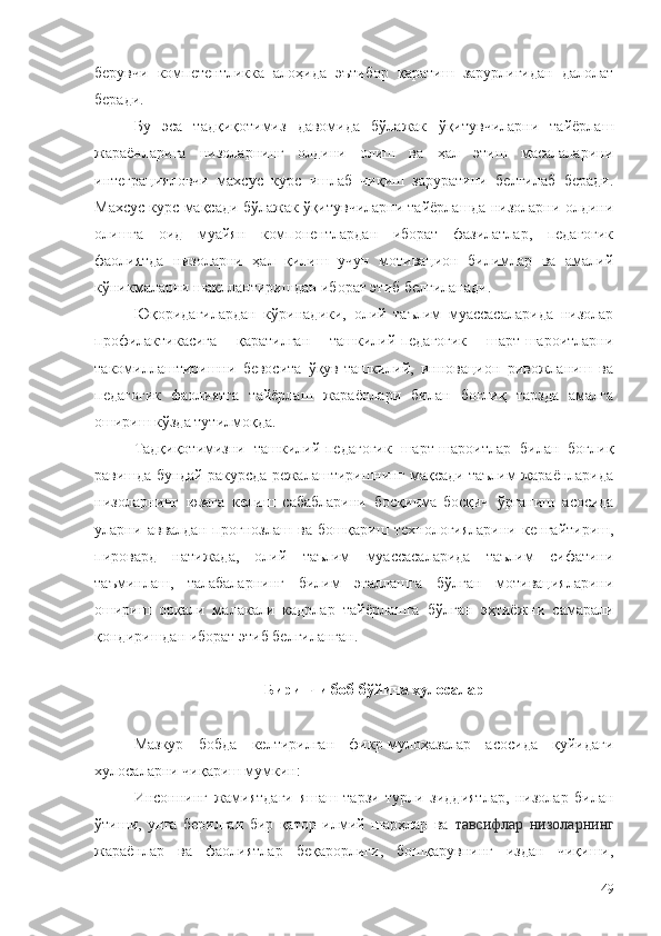 берувчи   компетентликка   алоҳида   эътибор   қаратиш   зарурлигидан   далолат
беради.
Бу   эса   тадқиқотимиз   давомида   бўлажак   ўқитувчиларни   тайёрлаш
жараёнларига   низоларнинг   олдини   олиш   ва   ҳал   этиш   масалаларини
интеграцияловчи   махсус   курс   ишлаб   чиқиш   заруратини   белгилаб   беради.
Махсус курс мақсади бўлажак ўқитувчиларни тайёрлашда низоларни олдини
олишга   оид   муайян   компонентлардан   иборат   фазилатлар,   педагогик
фаолиятда   низоларни   ҳал   қилиш   учун   мотивацион   билимлар   ва   амалий
кўникмаларни шакллантиришдан иборат этиб белгиланади.
Юқоридагилардан   кўринадики,   олий   таълим   муассасаларида   низолар
профилактикасига   қаратилган   ташкилий-педагогик   шарт-шароитларни
такомиллаштиришни   бевосита   ўқув-ташкилий,   инновацион   ривожланиш   ва
педагогик   фаолиятга   тайёрлаш   жараёнлари   билан   боғлиқ   тарзда   амалга
ошириш кўзда тутилмоқда. 
Тадқиқотимизни   ташкилий-педагогик   шарт-шароитлар   билан   боғлиқ
равишда бундай ракурсда режалаштиришнинг мақсади таълим жараёнларида
низоларнинг   юзага   келиш   сабабларини   босқичма - босқич   ўрганиш   асосида
уларни   аввалдан   прогнозлаш   ва   бошқариш   технологияларини   кенгайтириш,
пировард   натижада,   олий   таълим   муассасаларида   таълим   сифатини
таъминлаш,   талабаларнинг   билим   эгаллашга   бўлган   мотивацияларини
ошириш   орқали   малакали   кадрлар   тайёрлашга   бўлган   эҳтиёжни   самарали
қондиришдан иборат этиб белгиланган. 
Биринчи боб бўйича хулосалар
Мазкур   бобда   келтирилган   фикр-мулоҳазалар   асосида   қуйидаги
хулосаларни чиқариш мумкин:
Инсоннинг   жамиятдаги   яшаш   тарзи   турли   зиддиятлар,   низолар   билан
ўтиши,   унга   берилган   бир   қатор   илмий   шарҳлар   ва   тавсифлар   низоларнинг
жараёнлар   ва   фаолиятлар   беқарорлиги,   бошқарувнинг   издан   чиқиши,
49 