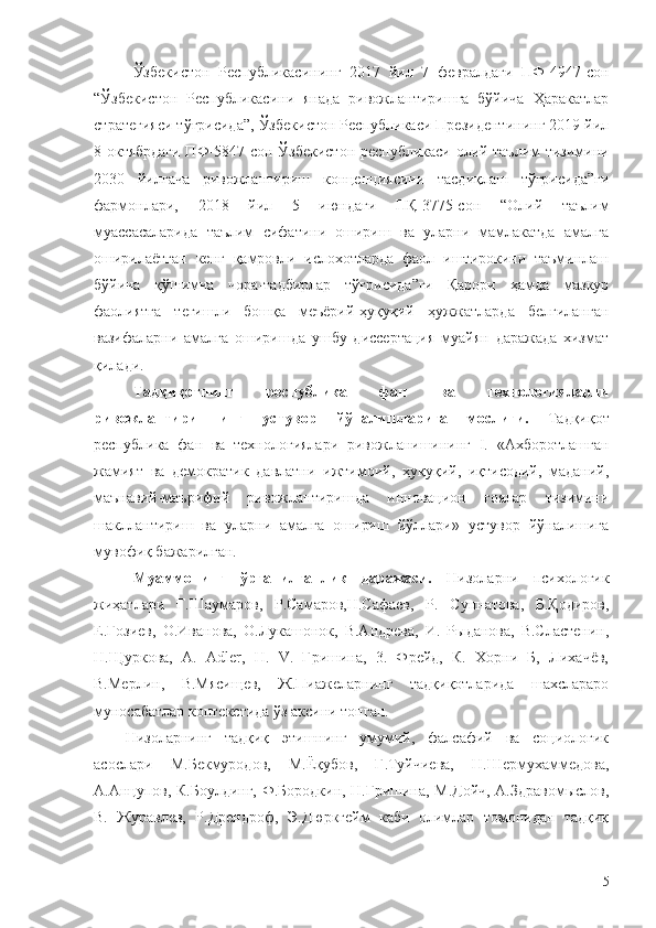 Ўзбекистон   Республикасининг   2017   йил   7   февралдаги   ПФ-4947-сон
“Ўзбекистон   Республикасини   янада   ривожлантиришга   бўйича   Ҳаракатлар
стратегияси тўғрисида”, Ўзбекистон Республикаси Президентининг 2019 йил
8 октябрдаги ПФ-5847-сон Ўзбекистон республикаси олий таълим тизимини
2030   йилгача   ривожлантириш   концепциясини   тасдиқлаш   тўғрисида”ги
фармонлари,   2018   йил   5   июндаги   ПҚ-3775-сон   “Олий   таълим
муассасаларида   таълим   сифатини   ошириш   ва   уларни   мамлакатда   амалга
оширилаётган   кенг   қамровли   ислохотларда   фаол   иштирокини   таъминлаш
бўйича   қўшимча   чора-тадбирлар   тўғрисида”ги   Қарори   ҳамда   мазкур
фаолиятга   тегишли   бошқа   меъёрий-ҳуқуқий   ҳужжатларда   белгиланган
вазифаларни   амалга   оширишда   ушбу   диссертация   муайян   даражада   хизмат
қилади.
Тадқиқотнинг   республика   фан   ва   технологияларни
ривожлантиришнинг   устувор   йўналишларига   мослиги.   Тадқиқот
республика   фан   ва   технологиялари   ривожланишининг   I.   «Ахборотлашган
жамият   ва   демократик   давлатни   ижтимоий,   ҳуқуқий,   иқтисодий,   маданий,
маънавий-маърифий   ривожлантиришда   инновацион   ғоялар   тизимини
шакллантириш   ва   уларни   амалга   ошириш   йўллари»   устувор   йўналишига
мувофиқ бажарилган.
Муаммонинг   ўрганилганлик   даражаси.   Низоларни   психологик
жиҳатлари   Ғ.Шаумаров,   Р.Самаров,Н.Сафаев,   Р.   Суннатова,   Б.Қодиров,
Е.Ғозиев,   О.Иванова,   О.Лукашонок,   В.Андрева,   И.   Рыданова,   В.Сластенин,
Н.Щуркова,   А.   Adler,   Н.   V.   Гришина,   3.   Фрейд,   К.   Хорни   Б,   Лихачёв,
В.Мерлин,   В.Мясищев,   Ж.Пиажеларнинг   тадқиқотларида   шахслараро
муносабатлар контекстида ўз аксини топган. 
Низоларнинг   тадқиқ   этишнинг   умумий,   фалсафий   ва   социологик
асослари   М.Бекмуродов,   М.Ёқубов,   Г.Туйчиева,   Н.Шермухаммедова,
А.Анцупов, К.Боулдинг, Ф.Бородкин, Н.Гришина, М.Дойч, А.Здравомыслов,
В.   Журавлев,   Р.Дрендроф,   Э.Дюркгейм   каби   олимлар   томонидан   тадқиқ
5 