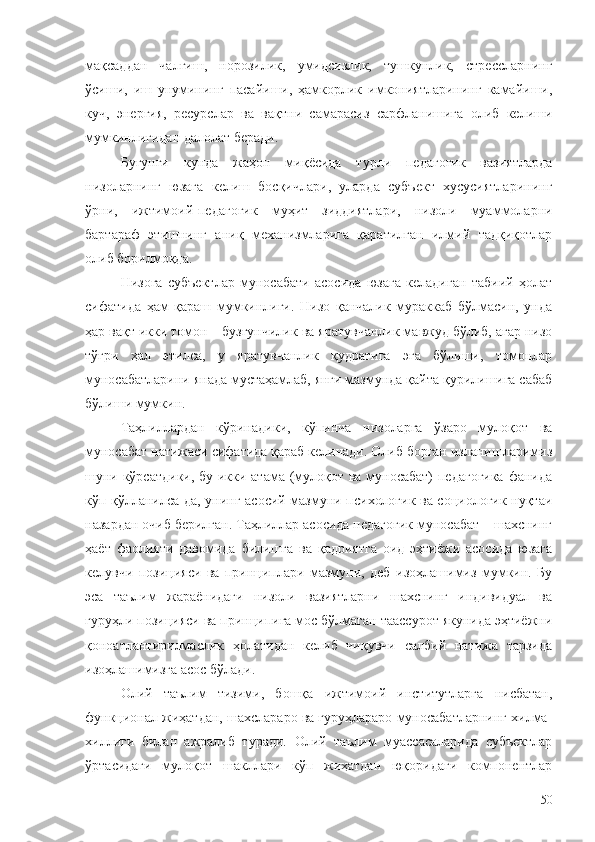 мақсаддан   чалғиш,   норозилик,   умидсизлик,   тушкунлик,   стрессларнинг
ўсиши,   иш   унумининг   пасайиши,   ҳамкорлик   имкониятларининг   камайиши,
куч,   энергия,   ресурслар   ва   вақтни   самарасиз   сарфланишига   олиб   келиши
мумкинлигидан далолат беради.
Бугунги   кунда   жаҳон   миқёсида   турли   педагогик   вазиятларда
низоларнинг   юзага   келиш   босқичлари,   уларда   субъект   хусусиятларининг
ўрни,   ижтимоий-педагогик   муҳит   зиддиятлари,   низоли   муаммоларни
бартараф   этишнинг   аниқ   механизмларига   қаратилган   илмий   тадқиқотлар
олиб борилмоқда. 
Низога   субъектлар   муносабати   асосида   юзага   келадиган   табиий   ҳолат
сифатида   ҳам   қараш   мумкинлиги.   Низо   қанчалик   мураккаб   бўлмасин,   унда
ҳар вақт икки томон – бузғунчилик ва яратувчанлик мавжуд бўлиб, агар низо
тўғри   ҳал   этилса,   у   яратувчанлик   қудратига   эга   бўлиши,   томонлар
муносабатларини янада мустаҳамлаб, янги мазмунда қайта қурилишига сабаб
бўлиши мумкин. 
Таҳлиллардан   кўринадики,   кўпинча   низоларга   ўзаро   мулоқот   ва
муносабат натижаси сифатида қараб келинади. Олиб борган изланишларимиз
шуни кўрсатдики, бу икки атама (мулоқот ва муносабат) педагогика фанида
кўп қўлланилса-да, унинг асосий мазмуни психологик ва социологик нуқтаи
назардан очиб берилган. Таҳлиллар асосида педагогик муносабат – шахснинг
ҳаёт   фаолияти   давомида   билишга   ва   қадриятга   оид   эҳтиёжи   асосида   юзага
келувчи   позицияси   ва   принциплари   мазмуни,   деб   изоҳлашимиз   мумкин.   Бу
эса   таълим   жараёнидаги   низоли   вазиятларни   шахснинг   индивидуал   ва
гуруҳли позицияси ва принципига мос бўлмаган таассурот якунида эҳтиёжни
қоноатлантирилмаслик   ҳолатидан   келиб   чиқувчи   салбий   натижа   тарзида
изоҳлашимизга асос бўлади.
Олий   таълим   тизими,   бошқа   ижтимоий   институтларга   нисбатан,
функционал жиҳатдан, шахслараро ва гуруҳлараро муносабатларнинг хилма-
хиллиги   билан   ажралиб   туради.   Олий   таълим   муассасаларида   субъектлар
ўртасидаги   мулоқот   шакллари   кўп   жиҳатдан   юқоридаги   компонентлар
50 