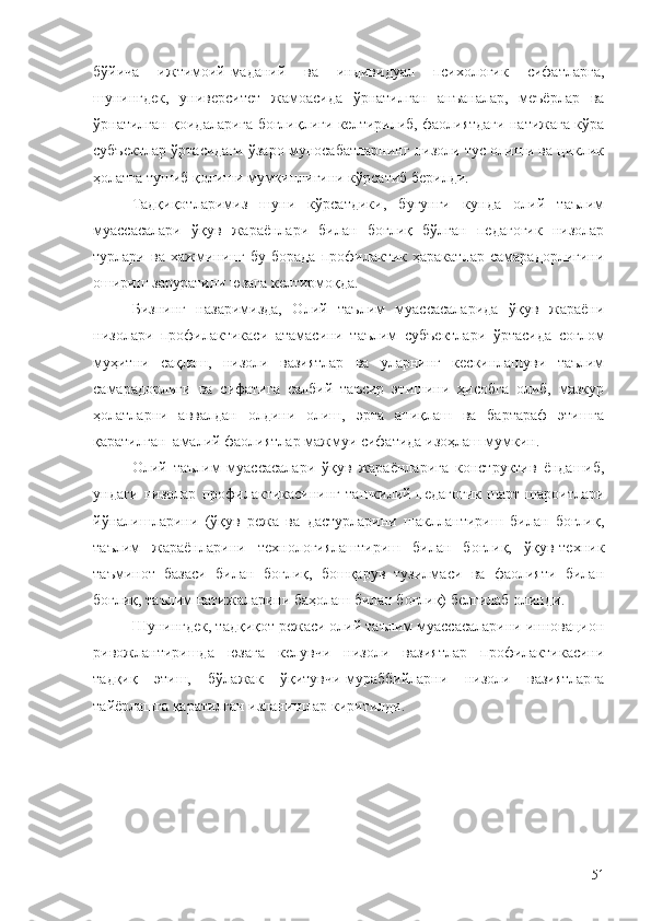 бўйича   ижтимоий-маданий   ва   индивидуал   психологик   сифатларга,
шунингдек,   университет   жамоасида   ўрнатилган   анъаналар,   меъёрлар   ва
ўрнатилган қоидаларига боғлиқлиги келтирилиб, фаолиятдаги натижага кўра
субъектлар ўртасидаги ўзаро муносабатларнинг низоли тус олиши ва циклик
ҳолатга тушиб қолиши мумкинлигини кўрсатиб берилди.
Тадқиқотларимиз   шуни   кўрсатдики,   бугунги   кунда   олий   таълим
муассасалари   ўқув   жараёнлари   билан   боғлиқ   бўлган   педагогик   низолар
турлари   ва   хажмининг   бу   борада   профилактик   ҳаракатлар   самарадорлигини
ошириш заруратини юзага келтирмоқда.
Бизнинг   назаримизда,   Олий   таълим   муассасаларида   ўқув   жараёни
низолари   профилактикаси   атамасини   таълим   субъектлари   ўртасида   соғлом
муҳитни   сақлаш,   низоли   вазиятлар   ва   уларнинг   кескинлашуви   таълим
самарадорлиги   ва   сифатига   салбий   таъсир   этишини   ҳисобга   олиб,   мазкур
ҳолатларни   аввалдан   олдини   олиш,   эрта   аниқлаш   ва   бартараф   этишга
қаратилган  амалий фаолиятлар мажмуи сифатида изоҳлаш мумкин.
Олий   таълим   муассасалари   ўқув   жараёнларига   конструктив   ёндашиб,
ундаги   низолар   профилактикасининг   ташкилий-педагогик   шарт-шароитлари
йўналишларини   (ўқув   режа   ва   дастурларини   шакллантириш   билан   боғлиқ,
таълим   жараёнларини   технологиялаштириш   билан   боғлиқ,   ўқув-техник
таъминот   базаси   билан   боғлиқ,   бошқарув   тузилмаси   ва   фаолияти   билан
боғлиқ, таълим натижаларини баҳолаш билан боғлиқ) белгилаб олинди. 
Шунингдек, тадқиқот режаси олий таълим муассасаларини инновацион
ривожлантиришда   юзага   келувчи   низоли   вазиятлар   профилактикасини
тадқиқ   этиш,   бўлажак   ўқитувчи-мураббийларни   низоли   вазиятларга
тайёрлашга қаратилган изланишлар киритилди.  
51 