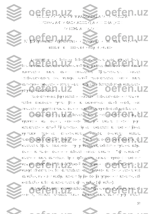 II БОБ.  ОЛИЙ ТАЪЛИМ МУАССАСАЛАРИ НИ  НИЗОЛАР
ПРОФИЛАКТИКАСИ АСОСИДА ИННОВАЦИОН
РИВОЖЛАНТИРИШ
2 .1-§.  Ўқув жараёни субъектларининг низоларни прогнозлаштиришга
асосланган профилактик функциялари
Диссертациянинг   биринчи   бобида   келтирилганидек,   низолар   билан
боғлиқ   масалаларга   қаратилган     илмий  ёнашувларда   асосий   эътибор   низоли
вазиятларни   юзага   келиш   омилларига   йўналтирилган.   Низолар
профилактикасига   оид   мавжуд   илмий   тадқиқотларда   низони   юзага
келтирувчи  омилларини эрта  аниқлаш  ва уларни  бартараф   этиш масалалари
устуворлик касб этади.
Тадқиқотимизда   ўқув   жараёни   низолари   профилактикасининг   таълим-
тарбия   соҳасидаги   тутган   ўрни   ва   аҳамиятидан   келиб   чиқиб,   низо
омилларини чуқурроқ таҳлил қилиниши мақсадга мувофиқ деб ҳисобланди.
Одатда,   педагогик   муносабатларда   бир   иштирокчи   бирор   ташкилий
муаммони   ҳал   қилиш,   иккинчиси   эса   уни   амалга   ошириш   учун
ҳаракатларини   қатъий   йўналтиради.   Бунда   шахслараро   ва   шахснинг   ўзида
мунтазам   равишда   қондирилмаган   иштиёқ,   ечилмаган   масала,
тақсимланмаган   моддий   объект   ёки   иш   ва   бошқа   ечими   очиқ   қолдирилган
ҳолатларга   бўлган   реакцияси   –   тушунмовчилик,   ахборотни   турлича   қабул
қилиш   ва   талқин   қилиниши   кабилар   низодан   аввалги   –   “қўшилмаслик”
ҳолатини   юзага   келтиради.   Буни   қуйидагича   изоҳлаш   мумкин:   шахснинг
маълум   объект   билан   боғлиқ   шахсий   ёки   гуруҳли   позицияси   ва   принципи
мазкур   объектга   оид   бошқа   тарафларнинг   позицияси   ва   принципларига   мос
келмайди, яъни энг мақбул вариант бу ўзи ёки ўз гуруҳининг варианти, деб
ҳисоблайди ва бошқа вариантларга қўшилмайди (кўнмайди).
Ҳар қандай педагогик муносабатларда “қўшилмаслик” ҳолатини келиб
чиқиши,   пировард   натижада   низоли   вазиятни   юзага   келиши   учун   етарли
53 