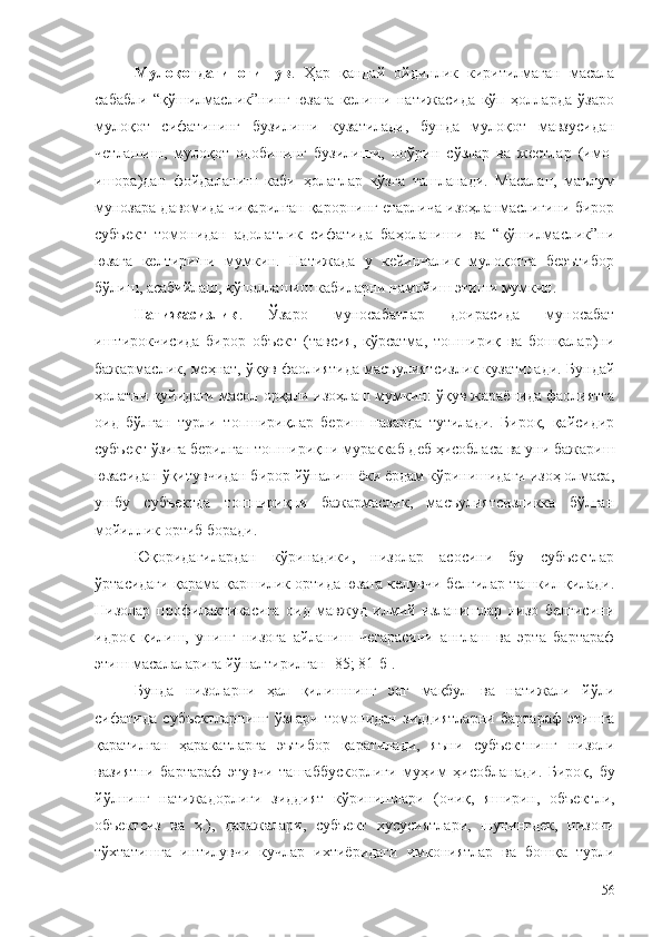 Мулоқотдаги   оғишув .   Ҳар   қандай   ойдинлик   киритилмаган   масала
сабабли   “қўшилмаслик”нинг   юзага   келиши   натижасида   кўп   ҳолларда   ўзаро
мулоқот   сифатининг   бузилиши   кузатилади,   бунда   мулоқот   мавзусидан
четлашиш,   мулоқот   одобининг   бузилиши,   ноўрин   сўзлар   ва   жестлар   (имо-
ишора)дан   фойдаланиш   каби   ҳолатлар   кўзга   ташланади.   Масалан,   маълум
мунозара давомида чиқарилган қарорнинг етарлича изоҳланмаслигини бирор
субъект   томонидан   адолатлик   сифатида   баҳоланиши   ва   “қўшилмаслик”ни
юзага   келтириши   мумкин.   Натижада   у   кейинчалик   мулоқотга   беэътибор
бўлиш, асабийлаш, қўполлашиш кабиларни намойиш этиши мумкин.
Натижасизлик .   Ўзаро   муносабатлар   доирасида   муносабат
иштирокчисида   бирор   объект   (тавсия,   кўрсатма,   топшириқ   ва   бошқалар)ни
бажармаслик, меҳнат, ўқув фаолиятида масъулиятсизлик кузатилади. Бундай
ҳолатни қуйидаги масол орқали изоҳлаш мумкин: ўқув жараёнида фаолиятга
оид   бўлган   турли   топшириқлар   бериш   назарда   тутилади.   Бироқ,   қайсидир
субъект ўзига берилган топшириқни мураккаб деб ҳисобласа ва уни бажариш
юзасидан ўқитувчидан бирор йўналиш ёки ёрдам кўринишидаги изоҳ олмаса,
ушбу   субъектда   топшириқни   бажармаслик,   масъулиятсизликка   бўлган
мойиллик ортиб боради.
Юқоридагилардан   кўринадики,   низолар   асосини   бу   субъектлар
ўртасидаги қарама-қаршилик ортида юзага келувчи белгилар ташкил қилади.
Низолар   профилактикасига   оид   мавжуд   илмий   изланишлар   низо   белгисини
идрок   қилиш,   унинг   низога   айланиш   чегарасини   англаш   ва   эрта   бартараф
этиш масалаларига йўналтирилган [85; 81-б]. 
Бунда   низоларни   ҳал   қилишнинг   энг   мақбул   ва   натижали   йўли
сифатида   субъектларнинг   ўзлари   томонидан   зиддиятларни   бартараф   этишга
қаратилган   ҳаракатларга   эътибор   қаратилади,   яъни   субъектнинг   низоли
вазиятни   бартараф   этувчи   ташаббускорлиги   муҳим   ҳисобланади.   Бироқ,   бу
йўлнинг   натижадорлиги   зиддият   кўринишлари   (очиқ,   яширин,   объектли,
объектсиз   ва   ҳ.),   даражалари,   субъект   хусусиятлари,   шунингдек,   низони
тўхтатишга   интилувчи   кучлар   ихтиёридаги   имкониятлар   ва   бошқа   турли
56 