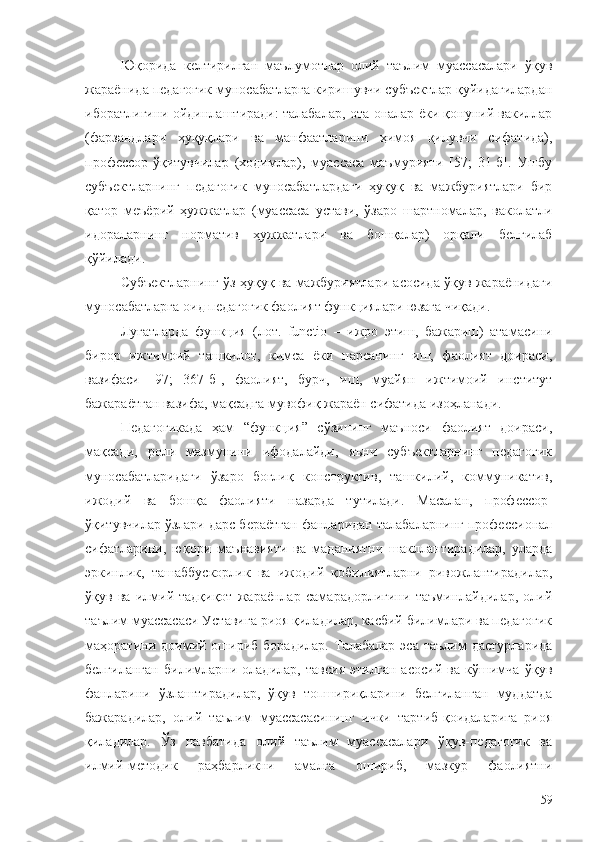 Юқорида   келтирилган   маълумотлар   олий   таълим   муассасалари   ўқув
жараёнида педагогик муносабатларга киришувчи субъектлар қуйидагилардан
иборатлигини ойдинлаштиради: талабалар, ота-оналар ёки қонуний вакиллар
(фарзандлари   ҳуқуқлари   ва   манфаатларини   ҳимоя   қилувчи   сифатида),
профессор-ўқитувчилар   (ходимлар),   муассаса   маъмурияти   [57;   31-б].   Ушбу
субъектларнинг   педагогик   муносабатлардаги   ҳуқуқ   ва   мажбуриятлари   бир
қатор   меъёрий   ҳужжатлар   (муассаса   устави,   ўзаро   шартномалар,   ваколатли
идораларнинг   норматив   ҳужжатлари   ва   бошқалар)   орқали   белгилаб
қўйилади. 
Субъектларнинг ўз ҳуқуқ ва мажбуриятлари асосида ўқув жараёнидаги
муносабатларга оид педагогик фаолият функциялари юзага чиқади.
Луғатларда   функция   ( лот.   functio   –   ижро   этиш,   бажариш)   атамасини
бирор   ижтимоий   ташкилот,   кимса   ёки   нарсанинг   иш,   фаолият   доираси,
вазифаси   [97;   367-б],   фаолият,   бурч,   иш,   муайян   ижтимоий   институт
бажараётган вазифа, мақсадга мувофиқ жараён сифатида изоҳланади.
Педагогикада   ҳам   “функция”   сўзининг   маъноси   фаолият   доираси,
мақсади,   роли   мазмунини   ифодалайди,   яъни   субъектларнинг   педагогик
муносабатларидаги   ўзаро   боғлиқ   конструктив,   ташкилий,   коммуникатив,
ижодий   ва   бошқа   фаолияти   назарда   тутилади.   Масалан,   профессор-
ўқитувчилар ўзлари дарс бераётган фанларидан талабаларнинг профессионал
сифатларини,   юқори   маънавияти   ва   маданиятни   шакллантирадилар,   уларда
эркинлик,   ташаббускорлик   ва   ижодий   қобилиятларни   ривожлантирадилар,
ўқув   ва   илмий-тадқиқот   жараёнлар   самарадорлигини   таъминлайдилар,   олий
таълим муассасаси Уставига риоя қиладилар, касбий билимлари ва педагогик
маҳоратини  доимий  ошириб   борадилар.   Талабалар   эса   таълим   дастурларида
белгиланган   билимларни   оладилар,   тавсия   этилган   асосий   ва   кўшимча   ўқув
фанларини   ўзлаштирадилар,   ўқув   топшириқларини   белгиланган   муддатда
бажарадилар,   олий   таълим   муассасасининг   ички   тартиб-қоидаларига   риоя
қиладилар.   Ўз   навбатида   олий   таълим   муассасалари   ўқув-педагогик   ва
илмий-методик   раҳбарликни   амалга   ошириб,   мазкур   фаолиятни
59 