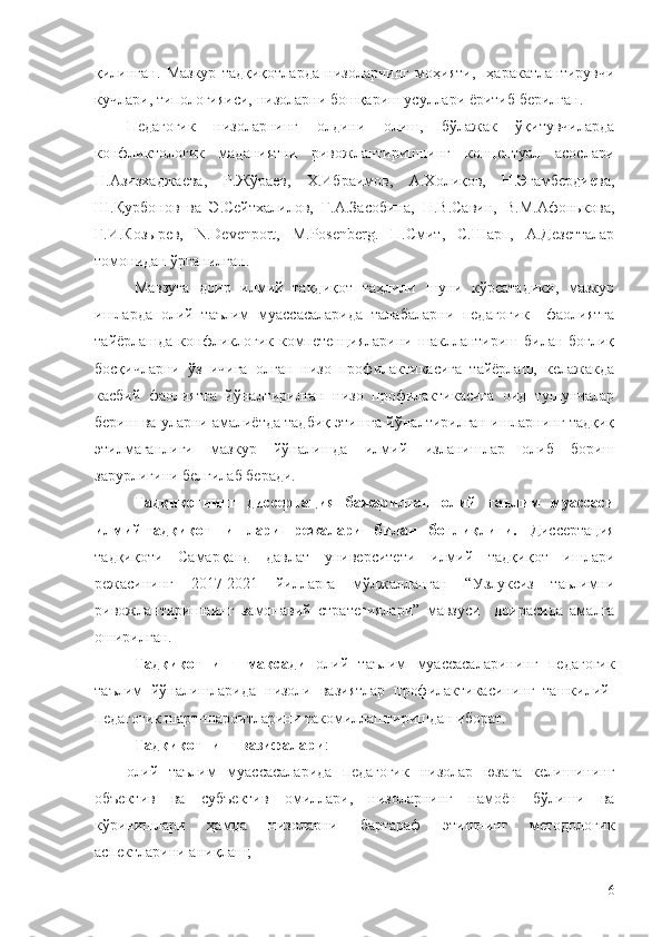 қилинган.   Мазкур   тадқиқотларда   низоларнинг   моҳияти,     ҳаракатлантирувчи
кучлари, типологияиси, низоларни бошқариш усуллари ёритиб берилган.
Педагогик   низоларнинг   олдини   олиш,   бўлажак   ўқитувчиларда
конфликтологик   маданиятни   ривожлантиришнинг   концептуал   асослари
Н.Азизхаджаева,   Р.Жўраев,   Х.Ибраимов,   А.Холиқов,   Н.Эгамбердиева,
Ш.Қурбонов   ва   Э.Сейтхалилов,   Г.А.Засобина,   Н.В.Савин,   В.М.Афонькова,
Г.И.Козырев,   N.Devenport,   M.Posenberg.   П.Смит,   С.Шарп,   А.Дезетталар
томонидан ўрганилган.
Мавзуга   доир   илмий   тақдиқот   таҳлили   шуни   кўрсатадики,   мазкур
ишларда   олий   таълим   муассасаларида   талабаларни   педагогик     фаолиятга
тайёрлашда конфликлогик компетенцияларини шакллантириш билан боғлиқ
босқичларни   ўз   ичига   олган   низо   профилактикасига   тайёрлаш,   келажакда
касбий   фаолиятга   йўналтирилган   низо   профилактикасига   оид   тушунчалар
бериш ва уларни амалиётда тадбиқ этишга йўналтирилган ишларнинг тадқиқ
этилмаганлиги   мазкур   йўналишда   илмий   изланишлар   олиб   бориш
зарурлигини белгилаб беради. 
Тадқиқотнинг   диссертация   бажарилган   олий   таълим   муассаси
илмий-тадқиқот   ишлари   режалари   билан   боғлиқлиги.   Диссертация
тадқиқоти   Самарқанд   давлат   университети   илмий   тадқиқот   ишлари
режасининг   2017-2021   йилларга   мўлжалланган   “Узлуксиз   таьлимни
ривожлантиришнинг   замонавий   стратегиялари”   мавзуси     доирасида   амалга
оширилган. 
Тадқиқотнинг   мақсади   олий   таълим   муассасаларининг   педагогик
таълим   йўналишларида   низоли   вазиятлар   профилактикасининг   ташкилий-
педагогик шарт-шароитларини такомиллаштиришдан иборат.
Тадқиқотнинг вазифалари :
олий   таълим   муассасаларида   педагогик   низолар   юзага   келишининг
объектив   ва   субъектив   омиллари,   низоларнинг   намоён   бўлиши   ва
кўринишлари   ҳамда   низоларни   бартараф   этишнинг   методологик
аспектларини аниқлаш;
6 