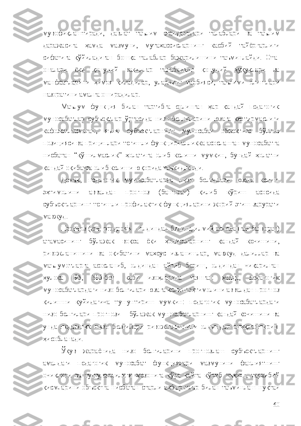 мувофиқлаштиради,   давлат   таълим   стандартлари   талаблари   ва   таълим
даражасига   ҳамда   мазмуни,   мутахассисларнинг   касбий   тайёргарлиги
сифатига   қўйиладиган   бошқа   талаблар   бажарилишини   таъминлайди.   Ота-
оналари   ёки   қонуний   вакиллар   талабанинг   қонуний   ҳуқуқлари   ва
манфаатларини   ҳимоя   қиладилар,   уларнинг   тарбияси,   таълими   олишлари
назоратини амалга оширадилар.
Маълум   функция   билан   тартибга   солинган   ҳар   қандай   педагогик
муносабатлар   субъектлар   ўртасида   низо   белгиларини   юзага   келтирмаслиги
кафолатланмаган,   яъни   субъектларнинг   муносабат   объектига   бўлган
позицияси ва прициплари тегишли функционалликка асосланган муносабатга
нисбатан   “қўшилмаслик”   ҳолатига   олиб   келиши   мумкин ,   бундай   ҳолатни
қандай оқибатга олиб келиши юқорида таъкидланди.
Демак,   педагогик   муносабатларда   низо   белгилари   юзага   келиш
эҳтимолини   аввалдан   прогноз   (башорат)   қилиб   кўриш   асосида
субъектларнинг тегишли профилактик функцияларини жорий этиш зарурати
мавжуд.
Прогноз (юн. prognosis – олдиндан билиш, илмий асосланган башорат)
атамасининг   бўлажак   воқеа   ёки   ҳодисаларнинг   қандай   кечишини,
ривожланишини   ва   оқибатини   махсус   изланишлар,   мавжуд   далиллар   ва
маълумотларга   асосланиб,   олдиндан   айтиб   бериш,   олдиндан   чиқарилган
хулоса   [95,   310-бет]   каби   изоҳларига   таянган   ҳолда,   педагогик
муносабатлардаги низо белгилари юзага келиш эҳтимолини аввалдан прогноз
қилишни   қуйидагича   тушунтириш   мумкин:   педагогик   муносабатлардаги
низо   белгилари   прогнози   –   бўлажак   муносабатларнинг   қандай   кечишини   ва
унда   педагогик   низо   белгилари   ривожланишини   олдиндан   аниқлаштириш
ҳисобланади.
Ўқув   жараёнида   низо   белгиларини   прогнозлаш   субъектларнинг
амалдаги   педагогик   муносабат   функциялари   мазмунини   фаолиятнинг
очиқлиги   ва   тушунарлилиги   мезонига   кўра   қайта   кўриб   чиқиш,   таркибий
қисмларини   объектга   нисбатан   етарли   ахборотлар   билан   таъминлаш   нуқтаи
60 