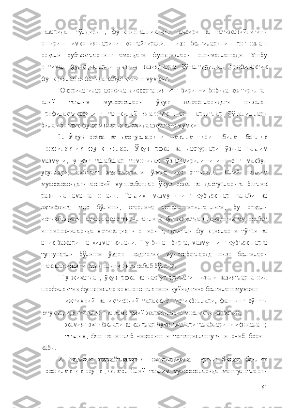 назаридан   тўлдириш,   функционалликнинг   таъсири   ва   натижавийлигини
ошириш   имкониятларини   кенгайтиради.   Низо   белгиларини   прогнозлаш
орқали   субъектларнинг   амалдаги   функциялари   оптималлашади.   Ушбу
оптимал   функцияларни   низоли   вазиятларга   йўналтирилган   профилактик
функциялар сифатида қабул қилиш мумкин.
Юқоридагилар   асосида   диссертациянинг   биринчи   бобида   келтирилган
олий   таълим   муассасалари   ўқув   жараёнларидаги   низолар
профилактикасининг   ташкилий-педагогик   шарт-шароитлар   йўналишлари
билан боғлиқ функцияларни алоҳида ажратиш мумкин.
1.   Ўқув   режа   ва   дастурларини   шакллантириш   билан   боғлиқ
профилактик   функциялар.   Ўқув   режа   ва   дастурлари   ўзида   таълим
мазмуни,   унинг   талабалар   томонидан   ўзлаштирилишининг   энг   мақбул
усуллари,   ахборот   манбаларини   ўзида   акс   эттиради.   Олий   таълим
муассасасидаги   асосий   муносабатлар   ўқув   режа   ва   дастурларига   боғлиқ
равишда   амалга   ошади.   Таълим   мазмунининг   субъектлар   талаби   ва
эҳтиёжига   мос   бўлиши,   етарлича   асослантирилганлиги,   бу   орқали
истиқболдаги натижа акс эттирилганлиги кўп жиҳатдан педагогик муносабат
иштирокчиларида   мотивацияни   ошириш,   тегишли   функцияларни   тўғри   ва
аниқ   бажаришга   хизмат   қилади.   Шу   билан   бирга,   мазмуннинг   субъектларга
тушунарли   бўлиши   ўзаро   педагогик   муносабатларда   низо   белгилари
шаклланишини олди олинишига сабаб бўлади.
Шу   жиҳатдан,   ўқув   режа   ва   дастурларидаги   низоли   вазиятларга   оид
профилактик функциялар компонентларини қуйидагича белгилаш мумкин:
- ижтимоий   ва   иқтисодий   тараққиёт   истиқболлари,   фаннинг   сўнгги
ютуқлари, янгиланиш ва замонавий жараёнларга мосликни изоҳлаш;
- жамият эҳтиёжлари ва кадрлар буюртмалари талабларини ифодалаш;
- таълим,   фан   ва   ишлаб   чиқариш   интеграциялашувини   очиб   бериш
каби.
2.   Таълим   жараёнларини   технологиялаштириш   билан   боғлиқ
профилактик   функциялар.   Олий   таълим   муассасаларида   машғулотларни
61 