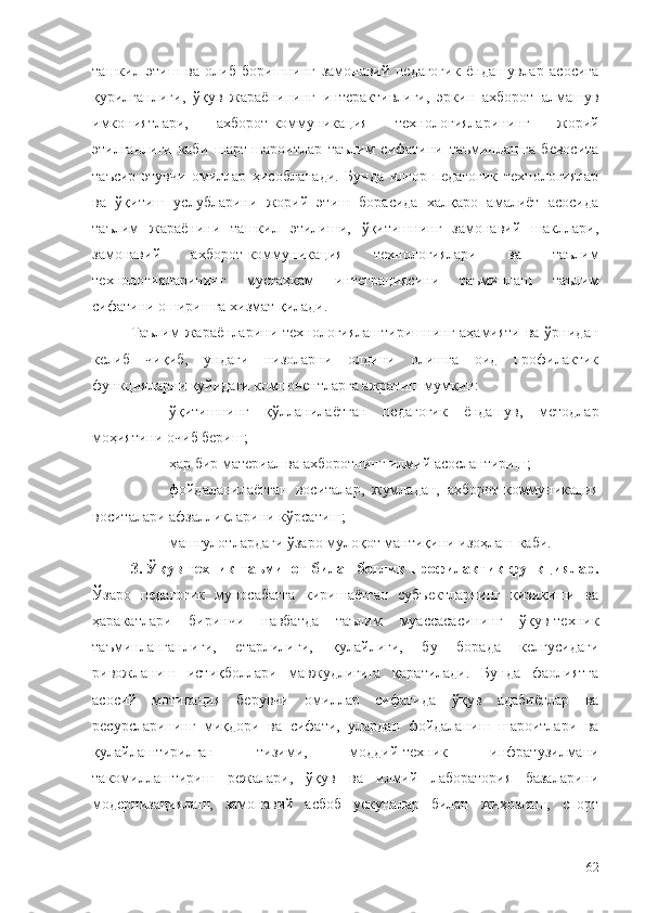 ташкил   этиш   ва   олиб   боришнинг   замонавий   педагогик   ёндашувлар   асосига
қурилганлиги,   ўқув   жараёнининг   интерактивлиги,   эркин   ахборот   алмашув
имкониятлари,   ахборот-коммуникация   технологияларининг   жорий
этилганлиги   каби   шарт-шароитлар   таълим   сифатини   таъминлашга   бевосита
таъсир   этувчи   омиллар   ҳисобланади.   Бунда   илғор   педагогик   технологиялар
ва   ўқитиш   услубларини   жорий   этиш   борасида   халқаро   амалиёт   асосида
таълим   жараёнини   ташкил   этилиши,   ўқитишнинг   замонавий   шакллари,
замонавий   ахборот-коммуникация   технологиялари   ва   таълим
технологияларининг   мустаҳкам   интеграциясини   таъминлаш   таълим
сифатини оширишга хизмат қилади.
Таълим  жараёнларини технологиялаштиришнинг аҳамияти ва ўрнидан
келиб   чиқиб,   ундаги   низоларни   олдини   олишга   оид   профилактик
функцияларни қуйидаги компонентларга ажратиш мумкин:
- ўқитишнинг   қўлланилаётган   педагогик   ёндашув,   методлар
моҳиятини очиб бериш;
- ҳар бир материал ва ахборотнинг илмий асослантириш;
- фойдаланилаётган   воситалар,   жумладан,   ахборот-коммуникация
воситалари афзалликларини кўрсатиш; 
- машғулотлардаги ўзаро мулоқот мантиқини изоҳлаш каби.
3. Ўқув-техник таъминот билан боғлиқ профилактик функциялар.
Ўзаро   педагогик   муносабатга   киришаётган   субъектларнинг   қизиқиши   ва
ҳаракатлари   биринчи   навбатда   таълим   муассасасининг   ўқув-техник
таъминланганлиги,   етарлилиги,   қулайлиги,   бу   борада   келгусидаги
ривожланиш   истиқболлари   мавжудлигига   қаратилади.   Бунда   фаолиятга
асосий   мотивация   берувчи   омиллар   сифатида   ўқув   адабиётлар   ва
ресурсларининг   миқдори   ва   сифати,   улардан   фойдаланиш   шароитлари   ва
қулайлаштирилган   тизими,   моддий-техник   инфратузилмани
такомиллаштириш   режалари,   ўқув   ва   илмий   лаборатория   базаларини
модернизациялаш,   замонавий   асбоб   ускуналар   билан   жиҳозлаш,   спорт
62 