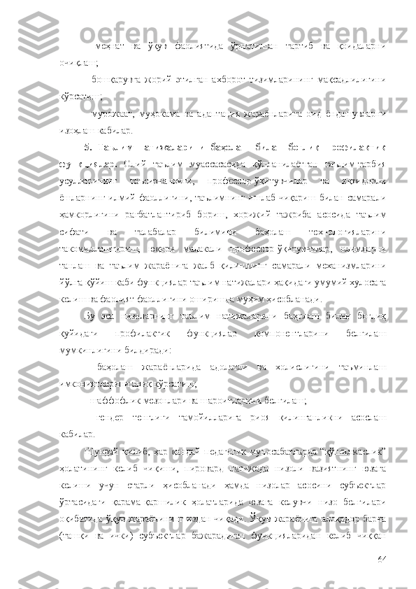 -   меҳнат   ва   ўқув   фаолиятида   ўрнатилган   тартиб   ва   қоидаларни
очиқлаш;
-   бошқарувга   жорий   этилган   ахборот   тизимларининг   мақсадлилигини
кўрсатиш;
-   мурожаат,   муҳокама   ва   адаптация   жараёнларига   оид   ёндашувларни
изоҳлаш кабилар.
5.   Таълим   натижаларини   баҳолаш   билан   боғлиқ   профилактик
функциялар.   Олий   таълим   муассасасида   қўлланилаётган   таълим-тарбия
усулларининг   таъсирчанлиги,   профессор-ўқитувчилар   ва   иқтидорли
ёшларнинг  илмий  фаоллигини,  таълимнинг   ишлаб   чиқариш  билан   самарали
ҳамкорлигини   рағбатлантириб   бориш,   хорижий   тажриба   асосида   таълим
сифати   ва   талабалар   билимини   баҳолаш   технологияларини
такомиллаштириш,   юқори   малакали   профессор-ўқитувчилар,   олимларни
танлаш   ва   таълим   жараёнига   жалб   қилишнинг   самарали   механизмларини
йўлга қўйиш каби функциялар таълим натижалари ҳақидаги умумий хулосага
келиш ва фаолият фаоллигини оширишда муҳим ҳисобланади.
Бу   эса   низоларнинг   таълим   натижаларини   баҳолаш   билан   боғлиқ
қуйидаги   профилактик   функциялар   компонентларини   белгилаш
мумкинлигини билдиради:
-   баҳолаш   жараёнларида   адолатли   ва   холислигини   таъминлаш
имкониятларини аниқ кўрсатиш;
- шаффофлик мезонлари ва шароитларини белгилаш;
-   гендер   тенглиги   тамойилларига   риоя   қилинганликни   асослаш
кабилар.
Шундай   қилиб,   ҳар   қандай   педагогик   муносабатларда   “қўшилмаслик”
ҳолатининг   келиб   чиқиши,   пировард   натижада   низоли   вазиятнинг   юзага
келиши   учун   етарли   ҳисобланади   ҳамда   низолар   асосини   субъектлар
ўртасидаги   қарама-қаршилик   ҳолатларида   юзага   келувчи   низо   белгилари
оқибатида   ўқув  жараёнининг  издан   чиқади .  Ўқув  жараёнига   алоқадор  барча
(ташқи   ва   ички)   субъектлар   бажарадиган   функцияларидан   келиб   чиққан
64 