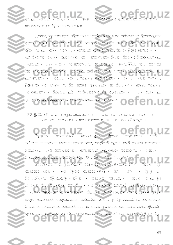 ҳолда   низоларни   олдини   олиш   учун   профилактик   ҳаракатлар   олиб   бориш
малакасига эга бўлишлари лозим.
Демак,   хулосаларга   кўра   низо   профилактикаси   субъектлар   ўртасидаги
қарама-қаршилик   ортида   юзага   келувчи   низоли   вазият   белгилари   кўзга
кўрингандан   кейин   тегишли   чоралар   кўриш   эмас,   балки   ўқув   жараёнининг
ҳар   бир   ташкилий-педагогик   шарт-шароитлари   билан   боғлиқ   босқичларида
низоларни   олдини   олишга   қаратилган   ва   аввалдан   пухта   ўйланган,   прогноз
(башорат)   қилиб   кўриш   асосида   субъектларнинг   тегишли   (ўқув   режа   ва
дастурларини   шакллантириш,   таълим   жараёнларини   технологиялаштириш,
ўқув-техник   таъминот,   бошқарув   тузилмаси   ва   фаолияти   ҳамда   таълим
натижаларини   баҳолашда)   профилактик   функцияларини   онгли   равишда
тушуниш ва бажариш натижасида амалга оширилади. 
2.2-§. Олий таълим муассасаларини инновацион ривожлантиришнинг
низолар профилактикасига асосланган ташкилий модели
Бугунги   замонавий   жамиятдаги   барча   соҳаларни   глобал
ахборотлаштириш   жараёнларига   мос,   рақботбардош   этиб   ривожлантириш
борасида   олиб   борилаётган   ҳаракатлар   натижаси   бевосита   инновацион
ёндашувларга асосланмоқда [41], [72], [69], [102], [100], [26].
Ўзбекистон Республикаси Президенти Ш.М.Мирзиёев “Инновация – бу
келажак   дегани.   Биз   буюк   келажагимизни   барпо   этишни   бугундан
бошлайдиган   бўлсак,   уни   айнан   инновацион   ғоялар,   инновацион   ёндашув
асосида   бошлашимиз   керак”   лигига   эътибор   қаратиб,   ўз   чиқишларида
“...илмий   тадқиқот   ва   инновацион   фаолиятни   ривожлантириш,   бунинг   учун
зарур   молиявий   ресурсларни   сафарбар   этиш,   ушбу   жараёнда   иқтидорли
ёшлар   иштирокини,   ижодий   ғоя   ва   ишланмаларни   ҳар   томонлама   қўллаб-
қувватлаш вазифаси эътиборимиз марказида бўлади” деб таъкидлаб ўтди [6].
65 