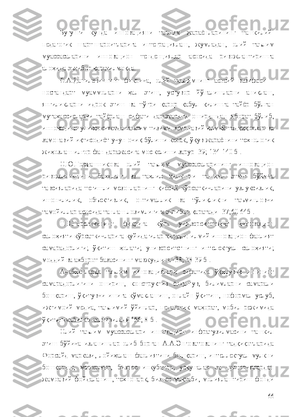 Бугунги   кунда   инновацияни   таълим   жараёнларининг   ташкилий-
педагогик   шарт-шароитларига   интеграциялаш,   жумладан,   олий   таълим
муассасаларини   инновацион   тенденциялар   асосида   ривожлантиришга
алоҳида эътибор қаратилмоқда. 
О.А.Данилевичнинг   фикрича,   олий   таълимнинг   асосий   вазифаси   –
ностандарт   муаммоларни   ҳал   этиш,   устувор   йўналишларни   аниқлаш,
янгиликларни   идрок   этиш   ва   тўғри   қарор   қабул   қилишга   тайёр   бўлган
мутахассисларни   тайёрлаш   сифати   даражасини   оширишдан   иборат   бўлиб,
инновацион университетда   таълим  тизими  замонавий илмий  тадқиқотлар  ва
замонавий иқтисодиёт учун очиқ бўлиши керак, ўқув жараёнини технологик
жиҳозлаш илғор фан даражасига мос келиши зарур [39; 134-140 б].
О.Ю.Гордашникова   олий   таълим   муассасаларининг   инновацион
ривожланишини   баҳолаш   ва   таҳлил   қилишни   ташкил   этиш   бўйича
тавсияларида   тегишли   мезонларнинг   қиёсий   кўрсаткичларини   узлуксизлик,
ишончлилик,   объективлик,   оптималлик   ва   тўлиқликни   таъминловчи
тамойиллар асосида танлаш лозимлигига эътибор қаратади [37;60-64б].
Т.П.Горелованинг   фикрига   кўра   у ниверситетнинг   инновацион
салоҳияти кўрсаткичларига қуйидагилар киради: илмий-инновацион фаолият
самарадорлиги;   ўқитиш   ҳолати;   университетнинг   интелектуал   салоҳияти;
моддий ва ахборот базасининг мавжудлиги [38; 38-39 б].
Адабиётларда   таълим   инновациялари   сифатида   ўқитувчи   ишининг
самарадорлигини   ошириш,   конструктив   ёндашув,   билимларни   самарали
бошқариш,   ўқитувчи   ишига   кўмаклашиш,   онлайн   ўқитиш,   ноформал   услуб,
ижтимоий   медиа,   таълимий   ўйинлар,   педагогик   маҳорат,   мобил   режимида
ўқитиш кабилар келтирилади [66; 8-б].
Олий   таълим   муассасалари   инновацион   инфратузилмасини   ташкил
этиш   бўйича   изланишлар   олиб   борган   А.А.Энговатованинг   тадқиқотларида
Форсайд   маркази,   лойиҳалаш   фаолиятини   бошқариш,   интеллектуал   мулкни
бошқариш,   маркетинг,   бизнес   инкубатор,   ускуналар   ва   прототиплардан
жамоавий   фойдаланиш,   технопарк,   бизнес   мактаби,   молиялаштириш   фонди
66 