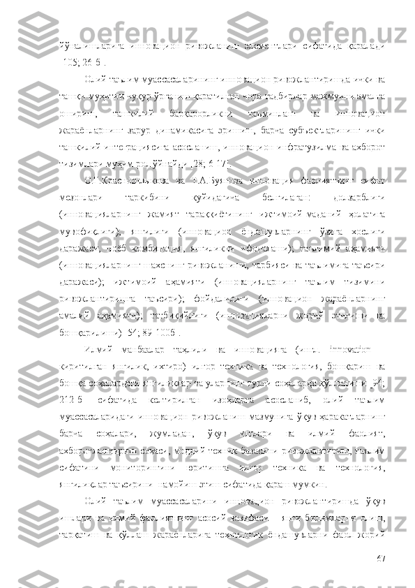 йўналишларига   инновацион   ривожланиш   элементлари   сифатида   қаралади
[105; 26-б].
Олий таълим муассасаларининг инновацион ривожлантиришда ички ва
ташқи муҳитни чуқур ўрганиш қаратилган чора-тадбирлар мажмуини амалга
ошириш,   ташкилий   барқарорликни   таъминлаш   ва   инновацион
жараёнларнинг   зарур   динамикасига   эришиш,   барча   субъектларининг   ички
ташкилий интеграциясига  асосланиш, инновацион инфратузилма ва ахборот
тизимлари муҳим рол ўйнайди [28; 6-17].
О.Г.Красношлыкова   ва   Т.А.Буянова   инновация   фаолиятнинг   сифат
мезонлари   таркибини   қуйидагича   белгилаган:   долзарблиги
(инновацияларнинг   жамият   тараққиётининг   ижтимоий-маданий   ҳолатига
мувофиқлиги);   янгилиги   (инновацион   ёндашувларнинг   ўзига   хослиги
даражаси,   ноёб   комбинация,   янгиликни   ифодалаши);   таълимий   аҳамияти
(инновацияларнинг шахснинг ривожланиши, тарбияси ва таълимига таъсири
даражаси);   ижтимоий   аҳамияти   (инновацияларнинг   таълим   тизимини
ривожлантиришга   таъсири);   фойдалилиги   (инновацион   жараёнларнинг
амалий   аҳамияти);   татбиқийлиги   (инновацияларни   жорий   этилиши   ва
бошқарилиши) [54; 89-100б].
Илмий   манбаалар   таҳлили   ва   инновацияга   (ингл.   innovation   –
киритилган   янгилик,   ихтиро)   илғор   техника   ва   технология,   бошқариш   ва
бошқа соҳалардаги янгиликлар ва уларнинг турли соҳаларда қўлланиши [94;
212-б]   сифатида   келтирилган   изоҳларга   асосланиб,   олий   таълим
муассасаларидаги   инновацион   ривожланиш   мазмунига   ўқув   ҳаракатларнинг
барча   соҳалари,   жумладан,   ўқув   ишлари   ва   илмий   фаолият,
ахборотлаштириш   соҳаси,  моддий-техник   базасини   ривожлантириш,   таълим
сифатини   мониторингини   юритишга   илғор   техника   ва   технология,
янгиликлар таъсирини  намойиш этиш сифатида қараш мумкин.
Олий   таълим   муассасаларини   инновацион   ривожлантиришда   ўқув
ишлари   ва   илмий   фаолиятнинг   асосий   вазифаси   –   янги   билимларни   олиш,
тарқатиш   ва   қўллаш   жараёнларига   технологик   ёндашувларни   фаол   жорий
67 