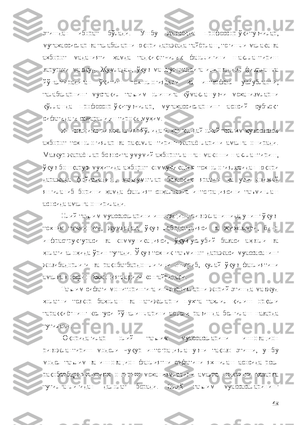 этишдан   иборат   бўлади.   Ушбу   жараёнда   профессор-ўқитувчилар,
мутахассислар ва талабаларни юқори даражада тайёрлаш, тегишли малака ва
ахборот   маданияти   ҳамда   тадқиқотчилик   фаоллигини   шакллантириш
зарурати   мавжуд.   Жумладан,   ўқув   машғулотларига   инновацион   фикрлашга
йўналтирадиган   ўқитиш   технологиялари   ва   интерфаол   услубларни,
талабаларнинг   мустақил   таълим   олишига   кўмаклашувчи   механизмларни
қўллашда   профессор-ўқитувчилар,   мутахассисларнинг   асосий   субъект
сифатидаги самарали иштироки муҳим.
Инновацион ривожланиш йўлидаги ҳар қандай олий таълим муассасаси
ахборот   технологиялар   ва   рақамлаштириш   жараёнларини   амалга   оширади.
Мазкур жараёнлар бевосита умумий ахборотлашган маконни шакллантириш,
ўқув-бошқарув   муҳитида   ахборот-коммуникация   технологияларидан   юқори
даражада   фойдаланиш,   маълумотлар   базасини   яратиш   ва   уни   доимий
янгиланиб   бориши   ҳамда   фаолият   соҳаларига   интеграциясини   таъминлаш
асосида амалга оширилади.
Олий таълим муассасаларини инновацион ривожланишида унинг ўқув-
техник   таъминоти,   жумладан,   ўқув   лабораторияси   ва   жиҳозлари,   бино
инфраструктураси   ва   коммуникацияси,   ўқув-услубий   базаси   аҳволи   ва
ҳолати   алоҳида   ўрин   тутади.   Ўқув-техник   таъминот   даражаси   муассасанинг
жозибадорлиги   ва   рақобатбардошлигини   ошириб,   қулай   ўқув   фаолиятини
амалга ошириш имкониятларини кенгайтиради.
Таълим сифати мониторингига инновацияларни жорий этишда мавжуд
ҳолатни   тезкор   баҳолаш   ва   натижаларни   пухта   таҳлил   қилиш   орқали
тараққиётнинг   келгуси   йўналишларини   асосли   равишда   белгилаш   назарда
тутилади.
Юқоридагилар   олий   таълим   муассасаларини   инновацион
ривожлантириш   модели   чуқур   интеграциялашувни   тақозо   этиши,   ушбу
модел   таълим   ва   инновацион   фаолиятни   сифатини   яхшилаш   асосида   реал
рақобатбардошлигини   ошириш   механизмларини   амалга   ошириши   назарда
тутилганлигидан   далолат   беради.   Олий   таълим   муассасаларининг
68 