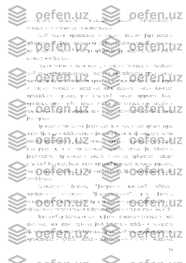 инновацияга   асосланган   моделлари   миллий   иқтисодиётларни
ривожланишини таъминлашга хизмат қилади. 
Олий   таълим   муассасасида   инновацион   фаолият   ўқув   жараёни
субъектларининг ўзаро педагогик муносабатлари асосида амалга оширилади,
ҳар   қандай   инновацион   ёндашув   субъектлар   муносабатига   таъсир   этади,
алоқадор ҳисобланади. 
Таълим   тизимини   ислоҳ   қилиш,   инновацион   ривожланиш   талаблари
олий   таълим   муассасаларидаги   педагогик   муносабатларда   турли   низоли
вазиятларни   келтириб   чиқариши   мумкинлигини   ҳам   эътиборга   олиш   зарур.
Инновацион   ривожланиш   жараёнида   юзага   келадиган   низоли   вазиятлар
мураккаблиги   шундаки,   уни   анъанавий   низолар   хусусияти   билан
мувофиқлаштириш   қийин   кечади.   Инновацион   ривожланиш   низоларини
таҳлил   қилишда   унинг   вужудга   келиш   шарт-шароитлари   таркиби   алоҳида
ўрин тутади.
Бу   ҳолатни   технологик   ўзгаришлар   ва   янгиланишлар   суръати   жуда
юқори бўлганлиги сабабли аввалги ўзига  хос билим ва кўникмалар анча тез
эскириб   қолаётганлиги   билан   изоҳлаш   мумкин.   Таълимдаги   анъанавий
ёндашувлар   ва   янги   технологиялар   таъсири   остида   ўз   табиатини
ўзгартираётган   функцияларни   амалга   оширишда   субъектлар   нафақат
анъанавий   билимлар,   балки   юқори   мураккаб   ускуналар   ва   таҳлил   усуллари,
технологиялардан фойдаланиш кўникмаларига эга бўлиши кераклиги талаби
ортиб боради.
Олимларнинг   фикрича,   “ўқитувчини   замонавий   тайёрлаш
вазифасининг   инновацион   йўналтирилганлиги”   унга   ўқитиш,
ривожлантириш   ва   тарбиялаш   функцияларининг   амалда   қўлланилишини
ифодаловчи интегратив таълим сифатида қаралишини тақозо этади  [99 ; 91 б].
Замонавий дунёда таълим олиш ва ўқитиш соҳасидаги ривожланиш ҳар
қачонгидан   ҳам   кескин   равишда   ўсиб   бораётгани   сабабли   янгиликларга
бўлган   эҳтиёж   тобора   ортиб  бормоқда.   Бу   эса,   олий  таълим   муассасаларида
мутахассисларни   тайёрлаш   жараёни   самарадорлигини   ошириш   мақсадида
69 