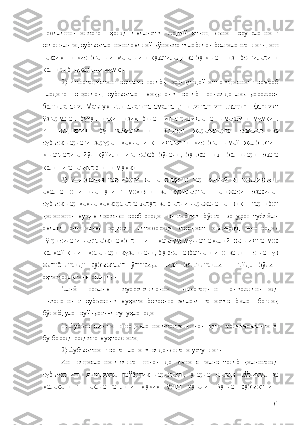 режалаштирилмаган   ҳолда   амалиётга   жорий   этиш,   яъни   ресурсларнинг
етарлилиги, субъектларнинг амалий кўникма талаблари белгиланганлиги, иш
тақсимоти ҳисобга олинмаганлиги кузатилади ва бу ҳолат низо белгиларини
келтириб чиқариши мумкин.
2)   Инновациянинг   кенглик   талаби:   ҳар   қандай   инновациянинг   қамраб
оладиган   соҳалари,   субъектлар   миқдорига   қараб   натижадорлик   даражаси
белгиланади.   Маълум   доирадагина   амалга   оширилган   инновацион   фаолият
ўзгармаган   бутун   ички   тизим   билан   интеграциялаша   олмаслиги   мумкин.
Инновациянинг   бу   табиати   инновацион   жараёнларга   соҳалар   ва
субъектлардаги   зарурат   ҳамда   инкониятларни   ҳисобга   олмай   жалб   этиш
ҳолатларига   йўл   қўйилишига   сабаб   бўлади,   бу   эса   низо   белгилари   юзага
келишига таъсир этиши мумкин.
3)   Инновация   тарғиботи   ва   ташвиқоти:   ҳар   қандай   инновациянинг
амалга   ошишида   унинг   моҳияти   ва   кутилаётган   натижаси   юзасидан
субъектлар  ҳамда ҳамкорларга зарур  ва етарли даражада  ташвиқот-тарғибот
қилиниши   муҳим   аҳамият   касб   этади.   Тарғиботга   бўлган   зарурат   туфайли
амалга   оширилган   ҳаракат   натижасида   аксарият   ҳолларда,   инновация
тўғрисидаги   дастлабки   ахборотнинг   маълум   муддат   амалий   фаолиятга   мос
келмай қолиш ҳолатлари кузатилади, бу эса навбатдаги иноовацион ёндашув
жараёнларида   субъектлар   ўртасида   низо   белгиларининг   пайдо   бўлиш
эҳтимоллигини оширади.
Олий   таълим   муассасаларини   инновацион   ривожланишида
низоларнинг   субъектив   муҳити   бевосита   малака   ва   истак   билан   боғлиқ
бўлиб, улар қуйидагича гуруҳланади:
1) Субъектнинг инновацияларни амалга оширишдаги малакасизлиги ва
бу борада ёрдамга муҳтожлиги;
2) Субъектнинг қарашлари ва қадриятлари устунлиги. 
Инновацияларни   амалга   оширишда,   яъни   янгилик   талаб   қилинганда
субъектнинг   янгиликка   тайёрлик   даражаси,   уларда   етарли   кўникма   ва
малаканинг   шаклланганлиги   муҳим   ўрин   тутади.   Бунда   субъектнинг
71 