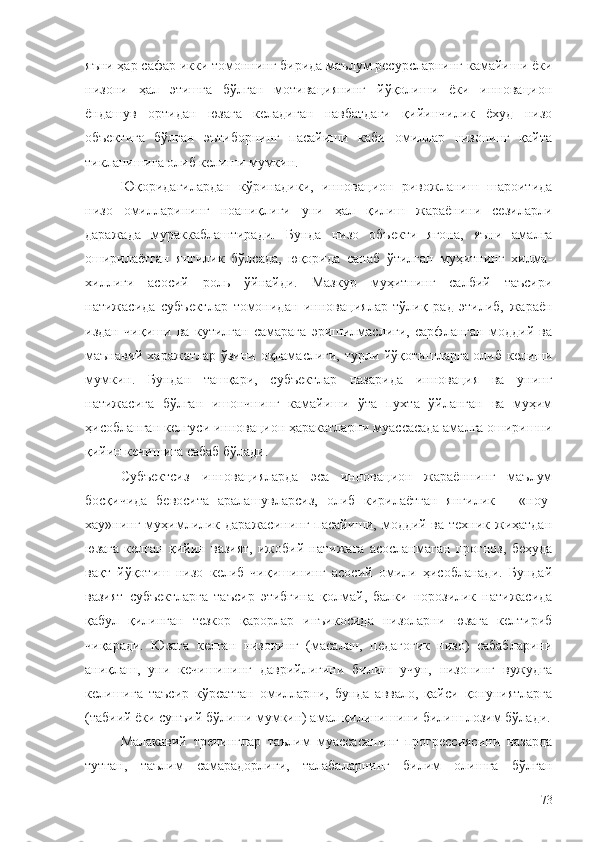 яъни ҳар сафар икки томоннинг бирида маълум ресурсларнинг камайиши ёки
низони   ҳал   этишга   бўлган   мотивациянинг   йўқолиши   ёки   инновацион
ёндашув   ортидан   юзага   келадиган   навбатдаги   қийинчилик   ёхуд   низо
объектига   бўлган   эътиборнинг   пасайиши   каби   омиллар   низонинг   қайта
тикланишига олиб келиши мумкин.
Юқоридагилардан   кўринадики,   инновацион   ривожланиш   шароитида
низо   омилларининг   ноаниқлиги   уни   ҳал   қилиш   жараёнини   сезиларли
даражада   мураккаблаштиради.   Бунда   низо   объекти   ягона,   яъни   амалга
оширилаётган   янгилик   бўлсада,   юқорида   санаб   ўтилган   муҳитнинг   хилма-
хиллиги   асосий   роль   ўйнайди.   Мазкур   муҳитнинг   салбий   таъсири
натижасида   субъектлар   томонидан   инновациялар   тўлиқ   рад   этилиб,   жараён
издан   чиқиши   ва   кутилган   самарага   эришилмаслиги,   сарфланган   моддий   ва
маънавий харажатлар ўзини оқламаслиги, турли йўқотишларга олиб келиши
мумкин.   Бундан   ташқари,   субъектлар   назарида   инновация   ва   унинг
натижасига   бўлган   ишончнинг   камайиши   ўта   пухта   ўйланган   ва   муҳим
ҳисобланган келгуси инновацион ҳаракатларни муассасада амалга оширишни
қийин кечишига сабаб бўлади.
Субъектсиз   инновацияларда   эса   инновацион   жараённинг   маълум
босқичида   бевосита   аралашувларсиз,   олиб   кирилаётган   янгилик   –   «ноу-
хау»нинг муҳимлилик даражасининг пасайиши, моддий ва техник жиҳатдан
юзага   келган   қийин   вазият,   ижобий   натижага   асосланмаган   прогноз,   беҳуда
вақт   йўқотиш   низо   келиб   чиқишининг   асосий   омили   ҳисобланади.   Бундай
вазият   субъектларга   таъсир   этибгина   қолмай,   балки   норозилик   натижасида
қабул   қилинган   тезкор   қарорлар   инъикосида   низоларни   юзага   келтириб
чиқаради.   Юзага   келган   низонинг   (масалан,   педагогик   низо)   сабабларини
аниқлаш,   уни   кечишининг   даврийлигини   билиш   учун,   низонинг   вужудга
келишига   таъсир   кўрсатган   омилларни,   бунда   аввало,   қайси   қонуниятларга
(табиий ёки сунъий бўлиши мумкин) амал қилинишини билиш лозим бўлади.
Малакавий   тренинглар   таълим   муассасанинг   прогрессиясини   назарда
тутган,   таълим   самарадорлиги,   талабаларнинг   билим   олишга   бўлган
73 