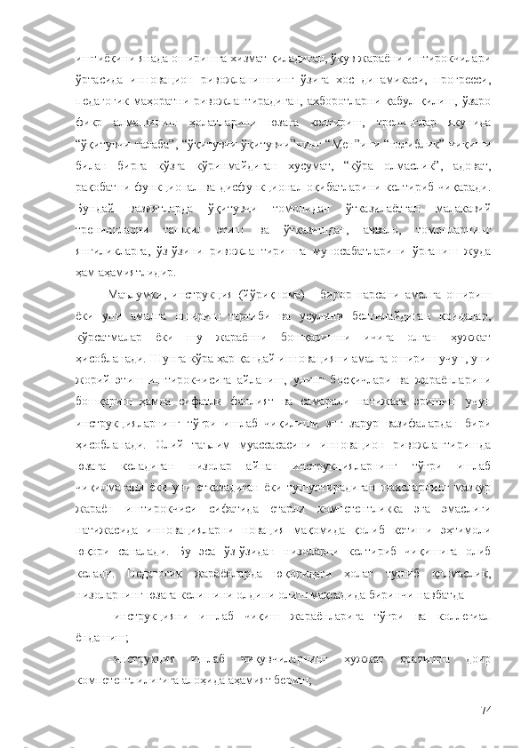 иштиёқини янада оширишга хизмат қиладиган, ўқув жараёни иштирокчилари
ўртасида   инновацион   ривожланишнинг   ўзига   хос   динамикаси,   прогресси,
педагогик  маҳоратни ривожлантирадиган, ахборотларни қабул қилиш, ўзаро
фикр   алмашиниш   ҳолатларини   юзага   келтириш,   тренинглар   якунида
“ўқитувчи-талаба”,   “ўқитувчи-ўқитувчи”нинг  “Мен”ини   “ғолиблик”  чиқиши
билан   бирга   кўзга   кўринмайдиган   хусумат,   “кўра   олмаслик”,   адоват,
рақобатни функционал ва дисфункционал оқибатларини келтириб чиқаради.
Бундай   вазиятларда   ўқитувчи   томонидан   ўтказилаётган   малакавий
тренингларни   ташкил   этиш   ва   ўтказишдан,   аввало,   томонларнинг
янгиликларга,   ўз-ўзини   ривожлантиришга   муносабатларини   ўрганиш   жуда
ҳам аҳамиятлидир.
Маълумки,   инструкция   (йўриқнома)   -   бирор   нарсани   амалга   ошириш
ёки   уни   амалга   ошириш   тартиби   ва   усулини   белгилайдиган   қоидалар,
кўрсатмалар   ёки   шу   жараённи   бошқаришни   ичига   олган   ҳужжат
ҳисобланади. Шунга кўра ҳар қандай инновацияни амалга ошириш учун, уни
жорий   этиш   иштирокчисига   айланиш,   унинг   босқичлари   ва   жараёнларини
бошқариш   ҳамда   сифатли   фаолият   ва   самарали   натижага   эришиш   учун
инструкцияларнинг   тўғри   ишлаб   чиқилиши   энг   зарур   вазифалардан   бири
ҳисобланади.   Олий   таълим   муассасасини   инновацион   ривожлантиришда
юзага   келадиган   низолар   айнан   инструкцияларнинг   тўғри   ишлаб
чиқилмагани   ёки   уни   етказадиган   ёки   тушунтирадиган   шахсларнинг   мазкур
жараён   иштирокчиси   сифатида   етарли   компетентликка   эга   эмаслиги
натижасида   инновацияларни   новация   мақомида   қолиб   кетиши   эҳтимоли
юқори   саналади.   Бу   эса   ўз-ўзидан   низоларни   келтириб   чиқишига   олиб
келади.   Педагогик   жараёнларда   юқоридаги   ҳолат   тушиб   қолмаслик,
низоларнинг юзага келишини олдини олиш мақсадида биринчи навбатда
- инструкцияни   ишлаб   чиқиш   жараёнларига   тўғри   ва   коллегиал
ёндашиш;
- инструкция   ишлаб   чиқувчиларнинг   ҳужжат   яратишга   доир
компетентлилигига алоҳида аҳамият бериш;
74 