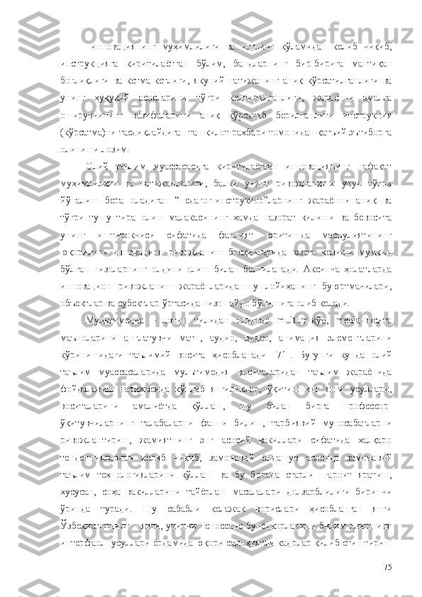 - инновациянинг   муҳимлилиги   ва   ишнинг   кўламидан   келиб   чиқиб,
инструкцияга   киритилаётган   бўлим,   бандларнинг   бир-бирига   мантиқан
боғлиқлиги   ва   кетма-кетлиги,   якуний   натижанинг   аниқ   кўрсатилганлиги   ва
унинг   ҳуқуқий   асосларини   тўғри   келтирилганлиги,   жараённи   амалга
оширувчининг   вазифаларини   аниқ   кўрсатиб   берилганлиги   инструкция
(кўрсатма)ни тасдиқлайдиган ташкилот раҳбари томонидан қатъий эътиборга
олиниши лозим.
Олий   таълим   муассасасига   киритилаётган   инновациянинг   нафақат
муҳимлилиги   ва   натижадорлиги,   балки   унинг   ривожланиши   учун   тўғри
йўналиш   бера   оладиган   “педагог-инструктор”ларнинг   жараённи   аниқ   ва
тўғри   тушунтира   олиш   малакасининг   ҳамда   назорат   қилиши   ва   бевосита
унинг   иштирокчиси   сифатида   фаолият   юритишда   масъулиятининг
юқорилиги   инновацион   ривожланиш   босқичларида   юзага   келиши   мумкин
бўлган   низоларнинг   олдини   олиш   билан   белгиланади.   Аксинча   ҳолатларда
инновацион   ривожланиш   жараёнларида   шу   лойиҳанинг   буюртмачилари,
объектлар ва субектлар ўртасида низо пайдо бўлишига олиб келади. 
Мультимедиа   –   лотин   тилидан   олинган   multum-кўп,   media-восита
маъноларини   англатувчи   матн,   аудио,   видео,   анимация   элементларини
кўринишидаги   таълимий   восита   ҳисобланади   [71] .   Бугунги   кунда   олий
таълим   муассасаларида   мультимедия   воситаларидан   таълим   жараёнида
фойдаланиш   натижасида   кўплаб   янгиликлар,   ўқитишнинг   янги   усуллари,
воситаларини   амалиётда   қўллаш,   шу   билан   бирга   профессор-
ўқитувчиларнинг   талабаларни   фанни   билиш,   тарбиявий   муносабатларни
ривожлантириш,   жамиятнинг   энг   асосий   вакиллари   сифатида   халқаро
тенденциялардан   келиб   чиқиб,   замонавий   ёндашув   асосида   замонавий
таълим   технологияларини   қўллаш   ва   бу   борада   етарли   шароит   яратиш,
хусусан,   соҳа   вакилларини   тайёрлаш   масалалари   долзарблилиги   биринчи
ўринда   туради.   Шу   сабабли   келажак   ворислари   ҳисобланган   янги
Ўзбекистоннинг – янги, учинчи Реноссанс бунёдкорларини билим олишнинг
интерфаол  усуллари ёрдамида юқори салоҳиятли кадрлар қилиб етиштириш
75 