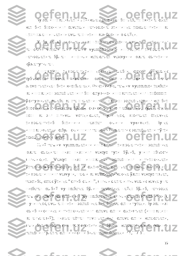 Бу эса инновацияларни лойиҳалаш давридан бошлаб, то охирига қадар
ҳар   бир   босқичнинг   самарали   натижасига   эришишда   режалаштириш   ва
прогнозлаш ишларини амалга ошириш вазифасини юклайди. 
Ушбу   ишлаб   чиқилган   низо   профилактикасини   амалга   оширишнинг
ташкилий   модели   олий   таълим   муассасаларини   инновацион   ривожланиш
натижаларига   бўлган     ишончли   ҳаракатлар   мажмуини   юзага   келтириши
кўзда тутилган. 
Инновацион   ривожлантириш   даврида   талабни   кескин   қўймаслик
субъектлар   орасида   низоларни   юзага   келишини   олдини   олишнинг
элементларидан бири ҳисобланади. Фикримизча, таълим муассасаси раҳбари
ва   инновацион   жараёнларнинг   бошқарувчиси   инноваторларнинг   профессор-
ўқитувчилар,   талаба   ва   ота-оналарнинг   инновацион   жараёнларнинг   ҳар   бир
босқичида   янгиликларга   бўлган   қизиқиши,   унинг   афзаллиги,   қулайлигини
осон   ва   энг   оптимал   методикалар,   шунингдек,   воситалар   ёрдамида
ривожлантириб   боришини   назорат   қилиши   муҳимдир.   Бунда
инновацияларни   қабул   қилишнинг   ташкилий-педагогик   жараёнларни   тўғри
режалаштириш зарур. 
Олий   таълим   муассасаларини   инновацион   ривожлантириш   жараёнида
юзага   келадиган   низо   низонинг   махсус   тури   бўлиб,   унинг   объекти
янгиликдир.   Мазкур   низо   инновацион   жараённинг   иштирокчилари
ўртасидаги   ўзаро   қарама-қарши   қадриятлар,   қарашлар   асосида,   инновацион
ривожланишнинг мазмуни, шакли ва мақсадлари ҳақида ўзаро махсус ғоялар,
тажриба, керак ўринда “қотиб қолиш”, янгиликларга интилмаслик ҳамда унга
нисбатан   салбий   муносабатда   бўлиш   таъсирида   пайдо   бўлиб,   натижада
таълим,   илмий   ва   тарбиявий   муносабатларда   янгиликларни   ишлаб   чиқиш,
шунингдек, амалга ошириш жараёнида бир-бирига қарши туради. Бу эса низо
келиб   чиқишида   иштирокчиларнинг   қарама-қарши   қадриятлар   (инновацион
ва   анъанавий);   низолашаётган   томонларнинг   қарама-қарши   ҳаракатлари,
яъни   бир   тарафнинг   янгилик   киритишга   бўлган   ҳаракати   ҳамда   иккинчи
тарафнинг уларга қарши чиқиши билан тавсифланади  [ 46 ,117- б ].
79 