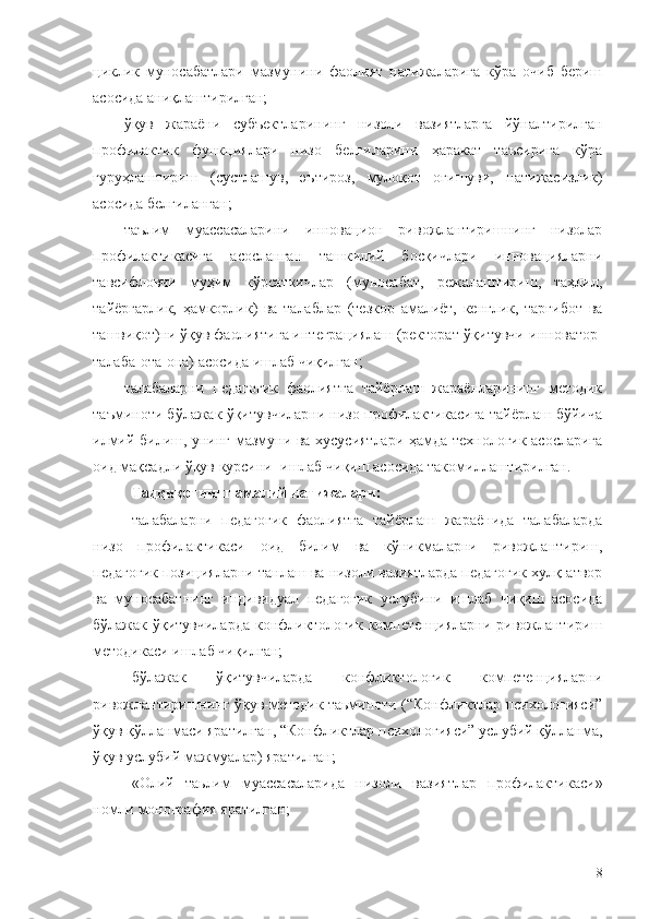 циклик   муносабатлари   мазмунини   фаолият   натижаларига   кўра   очиб   бериш
асосида аниқлаштирилган;
ўқув   жараёни   субъектларининг   низоли   вазиятларга   йўналтирилган
профилактик   функциялари   низо   белгиларини   ҳаракат   таъсирига   кўра
гуруҳлаштириш   (сустлашув,   эътироз,   мулоқот   оғишуви,   натижасизлик)
асосида белгиланган;
таълим   муассасаларини   инновацион   ривожлантиришнинг   низолар
профилактикасига   асосланган   ташкилий   босқичлари   инновацияларни
тавсифловчи   муҳим   кўрсаткичлар   (муносабат,   режалаштириш,   таҳлил,
тайёргарлик,   ҳамкорлик)   ва   талаблар   (тезкор   амалиёт,   кенглик,   тарғибот   ва
ташвиқот)ни ўқув фаолиятига интеграциялаш (ректорат-ўқитувчи-инноватор-
талаба-ота-она) асосида ишлаб чиқилган;
талабаларни   педагогик   фаолиятга   тайёрлаш   жараёнларининг   методик
таъминоти бўлажак ўқитувчиларни низо профилактикасига тайёрлаш бўйича
илмий билиш, унинг мазмуни ва хусусиятлари ҳамда технологик асосларига
оид мақсадли ўқув курсини    ишлаб чиқиш асосида такомиллаштирилган.
Тадқиқотнинг амалий натижалари:  
талабаларни   педагогик   фаолиятга   тайёрлаш   жараёнида   талабаларда
низо   профилактикаси   оид   билим   ва   кўникмаларни   ривожлантириш,
педагогик позицияларни танлаш ва низоли вазиятларда педагогик хулқ-атвор
ва   муносабатнинг   индивидуал   педагогик   услубини   ишлаб   чиқиш   асосида
бўлажак ўқитувчиларда  конфликтологик  компетенцияларни  ривожлантириш
методикаси ишлаб чиқилган;
бўлажак   ўқитувчиларда   конфликтологик   компетенцияларни
ривожлантиришнинг ўқув-методик таьминоти (“Конфликтлар психологияси”
ўқув қўлланмаси яратилган, “Конфликтлар психологияси” услубий қўлланма,
ўқув услубий мажмуалар) яратилган;
« Олий   таьлим   муассасаларида   низоли   вазиятлар   профилактикаси »
номли   монография яратилган;
8 