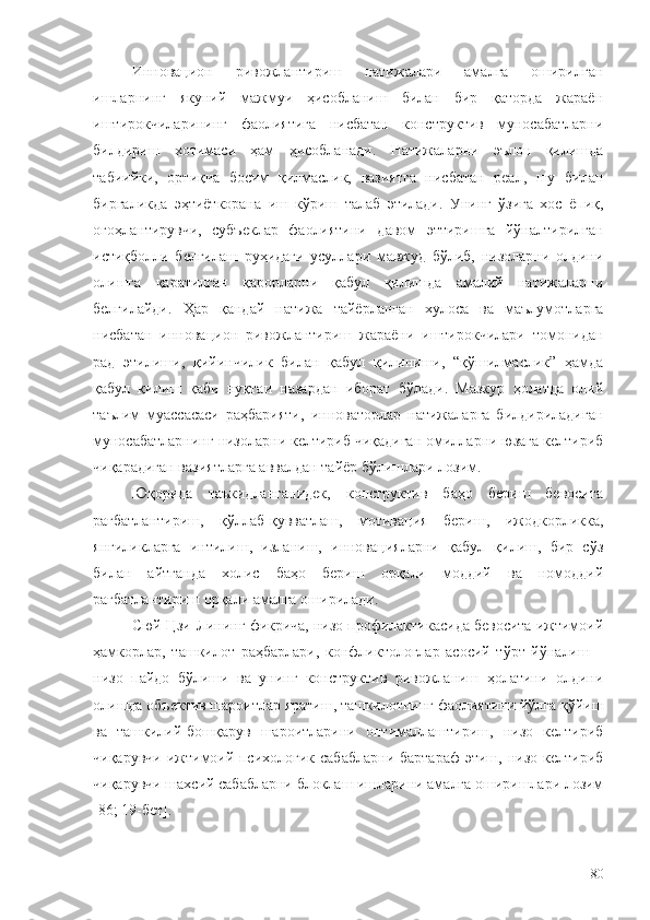 Инновацион   ривожлантириш   натижалари   амалга   оширилган
ишларнинг   якуний   мажмуи   ҳисобланиш   билан   бир   қаторда   жараён
иштирокчиларининг   фаолиятига   нисбатан   конструктив   муносабатларни
билдириш   хотимаси   ҳам   ҳисобланади.   Натижаларни   эълон   қилишда
табиийки,   ортиқча   босим   қилмаслик,   вазиятга   нисбатан   реал,   шу   билан
биргаликда   эҳтиёткорана   иш   кўриш   талаб   этилади.   Унинг   ўзига   хос   ёпиқ,
огоҳлантирувчи,   субъеклар   фаолиятини   давом   эттиришга   йўналтирилган
истиқболли   белгилаш   руҳидаги   усуллари   мавжуд   бўлиб,   низоларни   олдини
олишга   қаратилган   қарорларни   қабул   қилишда   амалий   натижаларни
белгилайди.   Ҳар   қандай   натижа   тайёрланган   хулоса   ва   маълумотларга
нисбатан   инновацион   ривожлантириш   жараёни   иштирокчилари   томонидан
рад   этилиши,   қийинчилик   билан   қабул   қилиниши,   “қўшилмаслик”   ҳамда
қабул   қилиш   қаби   нуқтаи   назардан   иборат   бўлади.   Мазкур   ҳолатда   олий
таълим   муассасаси   раҳбарияти,   инноваторлар   натижаларга   билдириладиган
муносабатларнинг низоларни келтириб чиқадиган омилларни юзага келтириб
чиқарадиган вазиятларга аввалдан тайёр бўлишлари лозим.  
Юқорида   таъкидланганидек,   конструктив   баҳо   бериш   бевосита
рағбатлантириш,   қўллаб-қувватлаш,   мотивация   бериш,   ижодкорликка,
янгиликларга   интилиш,   изланиш,   инновацияларни   қабул   қилиш,   бир   сўз
билан   айтганда   холис   баҳо   бериш   орқали   моддий   ва   номоддий
рағбатлантириш орқали амалга оширилади.
Сюй Цзи-Лининг фикрича, низо профилактикасида бевосита ижтимоий
ҳамкорлар,   ташкилот   раҳбарлари,   конфликтологлар   асосий   тўрт   йўналиш   –
низо   пайдо   бўлиши   ва   унинг   конструктив   ривожланиш   ҳолатини   олдини
олишда объектив шароитлар яратиш, ташкилотнинг фаолиятини йўлга қўйиш
ва   ташкилий-бошқарув   шароитларини   оптималлаштириш,   низо   келтириб
чиқарувчи  ижтимоий-психологик  сабабларни  бартараф  этиш,  низо  келтириб
чиқарувчи шахсий сабабларни блоклаш ишларини амалга оширишлари лозим
[86 ; 19-бет ] . 
80 