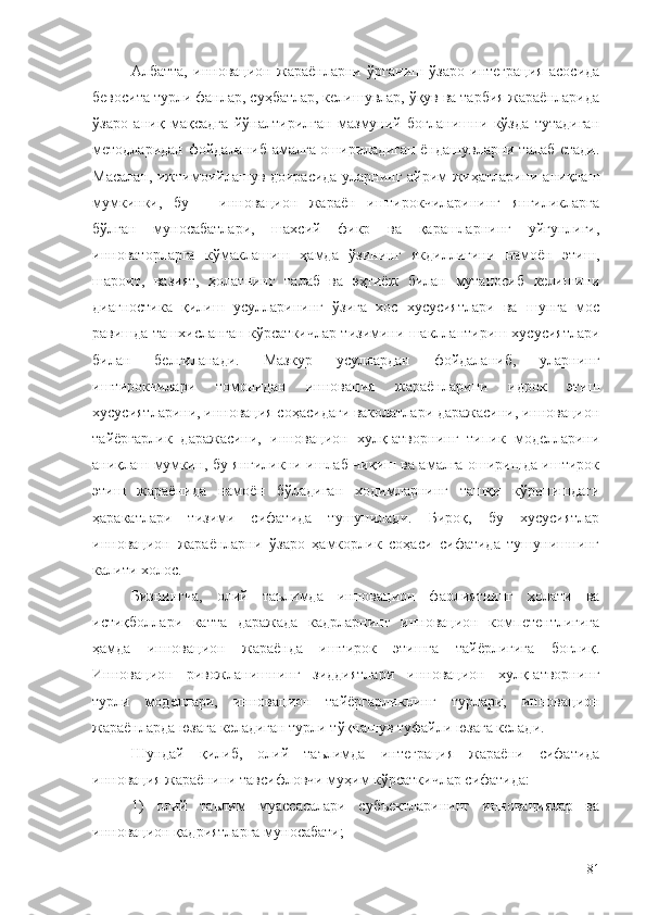 Албатта,   инновацион   жараёнларни   ўрганиш   ўзаро   интеграция   асосида
бевосита турли фанлар, суҳбатлар, келишувлар, ўқув ва тарбия жараёнларида
ўзаро   аниқ   мақсадга   йўналтирилган   мазмуний   боғланишни   кўзда   тутадиган
методларидан фойдаланиб амалга ошириладиган ёндашувларни талаб етади.
Масалан, ижтимоийлашув доирасида уларнинг айрим жиҳатларини аниқлаш
мумкинки,   бу   –   инновацион   жараён   иштирокчиларининг   янгиликларга
бўлган   муносабатлари,   шахсий   фикр   ва   қарашларнинг   уйғунлиги,
инноваторларга   кўмаклашиш   ҳамда   ўзининг   якдиллигини   намоён   этиш,
шароит,   вазият,   ҳолатнинг   талаб   ва   эҳтиёж   билан   мутаносиб   келишини
диагностика   қилиш   усулларининг   ўзига   хос   хусусиятлари   ва   шунга   мос
равишда ташхисланган кўрсаткичлар тизимини шакллантириш хусусиятлари
билан   белгиланади.   Мазкур   усуллардан   фойдаланиб,   уларнинг
иштирокчилари   томонидан   инновация   жараёнларини   идрок   этиш
хусусиятларини, инновация соҳасидаги ваколатлари даражасини, инновацион
тайёргарлик   даражасини,   инновацион   хулқ-атворнинг   типик   моделларини
аниқлаш мумкин, бу янгиликни ишлаб чиқиш ва амалга оширишда иштирок
этиш   жараёнида   намоён   бўладиган   ходимларнинг   ташқи   кўринишдаги
ҳаракатлари   тизими   сифатида   тушунилади.   Бироқ,   бу   хусусиятлар
инновацион   жараёнларни   ўзаро   ҳамкорлик   соҳаси   сифатида   тушунишнинг
калити холос. 
Бизнингча,   олий   таълимда   инновацион   фаолиятнинг   ҳолати   ва
истиқболлари   катта   даражада   кадрларнинг   инновацион   компетентлигига
ҳамда   инновацион   жараёнда   иштирок   этишга   тайёрлигига   боғлиқ.
Инновацион   ривожланишнинг   зиддиятлари   инновацион   хулқ-атворнинг
турли   моделлари,   инновацион   тайёргарликнинг   турлари,   инновацион
жараёнларда юзага келадиган турли тўқнашув туфайли юзага келади.
Шундай   қилиб,   олий   таълимда   интеграция   жараёни   сифатида
инновация жараёнини тавсифловчи муҳим кўрсаткичлар сифатида:
1)   олий   таълим   муассасалари   субъектларининг   инновациялар   ва
инновацион қадриятларга муносабати;
81 