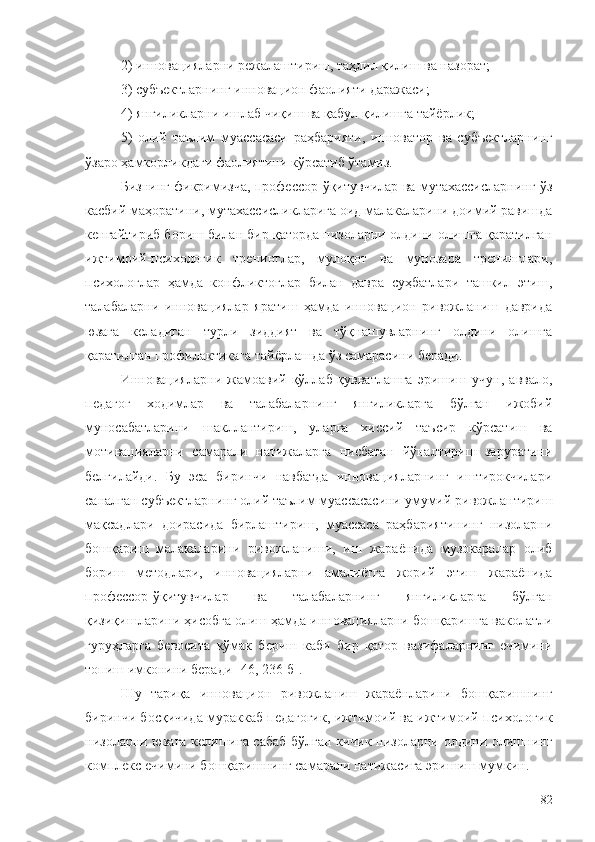 2) инновацияларни режалаштириш, таҳлил қилиш ва назорат;
3) субъектларнинг инновацион фаолияти даражаси;
4) янгиликларни ишлаб чиқиш ва қабул қилишга тайёрлик;
5)   олий   таълим   муассасаси   раҳбарияти,   инноватор   ва   субъектларнинг
ўзаро ҳамкорликдаги фаолиятини кўрсатиб ўтамиз.
Бизнинг фикримизча, профессор-ўқитувчилар ва мутахассисларнинг ўз
касбий маҳоратини, мутахассисликларига оид малакаларини доимий равишда
кенгайтириб бориш билан бир қаторда низоларни олдини олишга қаратилган
ижтимоий-психологик   тренинглар,   мулоқот   ва   мунозара   тренинглари,
психологлар   ҳамда   конфликтоглар   билан   давра   суҳбатлари   ташкил   этиш,
талабаларни   инновациялар   яратиш   ҳамда   инновацион   ривожланиш   даврида
юзага   келадиган   турли   зиддият   ва   тўқнашувларнинг   олдини   олишга
қаратилган профилактикага тайёрлашда ўз самарасини беради.
Инновацияларни   жамоавий   қўллаб-қувватлашга   эришиш   учун,   аввало,
педагог   ходимлар   ва   талабаларнинг   янгиликларга   бўлган   ижобий
муносабатларини   шакллантириш,   уларга   хиссий   таъсир   кўрсатиш   ва
мотивацияларни   самарали   натижаларга   нисбатан   йўналтириш   заруратини
белгилайди.   Бу   эса   биринчи   навбатда   инновацияларнинг   иштирокчилари
саналган субъектларнинг олий таълим муассасасини умумий ривожлантириш
мақсадлари   доирасида   бирлаштириш,   муассаса   раҳбариятининг   низоларни
бошқариш   малакаларини   ривожланиши,   иш   жараёнида   музокаралар   олиб
бориш   методлари,   инновацияларни   амалиётга   жорий   этиш   жараёнида
профессор-ўқитувчилар   ва   талабаларнинг   янгиликларга   бўлган
қизиқишларини ҳисобга олиш ҳамда инновацияларни бошқаришга ваколатли
гуруҳларга   бевосита   кўмак   бериш   каби   бир   қатор   вазифаларнинг   ечимини
топиш имконини беради  [ 46 , 236- б ].
Шу   тариқа   инновацион   ривожланиш   жараёнларини   бошқаришнинг
биринчи босқичида мураккаб педагогик, ижтимоий ва ижтимоий-психологик
низоларни юзага келишига сабаб бўлган кичик низоларни олдини олишнинг
комплекс ечимини бошқаришнинг самарали натижасига эришиш мумкин. 
82 