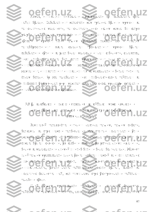 Демак,   инновацион   ривожланиш   муаммолари   кўп   сабабларга   кўра
пайдо   бўлади.   Сабабларнинг   характери   ҳам   турлича   бўлиши   мумкин   ва
ташкилотчилик   маданияти,   ташкилотдаги   ички   иқлим   ҳамда   бошқарув
услуби   олий   таълим   муассасасининг   инновацион   ривожланишига   таъсир
кўрсатиши   мумкин.   Олий   таълим   муассасаси   раҳбари   ёки   инновация
ташаббускорининг   юзага   келадиган   тўсиқларнинг   мумкин   бўлган
сабабларини   кўриши   ва   улар   билан   малакали   ишлаш   қобилияти,   қолаверса,
низо   профилактикасига   бир   қатор   муаммоларнинг   олдини   олишга   ва
инновацияларни   амалга   ошириш   жараёнини   тезлаштиришга,   педагогик
жамоанинг, инноваторнинг инновацион ғоя ва мақсадларини бирлаштиришга
ёрдам   беради.   Бу   эса   талабаларни   низо   профилактикасига   тайёрлаш   ва
профессор-ўқитувчилар   учун   маҳорат   дарслари,   қисқа   муддатли   курсларни
ишлаб чиқиш заруратини кўрсатади. 
2.3-§. Талабаларни педагогик фаолиятга тайёрлаш механизмларини
низоли вазиятлар профилактикасига оид ўқув таркиби асосида
такомиллаштириш  
Замонавий   тараққиётга   интилиш   даврида   таълим,   таълим   сифати,
баркамол   ва   етук   шахсни   тарбиялашда   компетентли   педагогларни   ўрни
аҳамиятлидир.   Педагогнинг   профессионал   даражада   тайёргарлиги   унинг   шу
соҳага   бўлган   қизиқиши,   ўз   касбини   севиши,   ўз   устида   доимо   изланиши,
билим ва малакаларини доимий ошириб бориши билан белгиланади.. Жамият
олий таълим муассасалари олдига ўзига нисбатан шахсий ва инсонпарварлик
позициясини   эгаллашга   қодир,   турли   вазиятларга,   янгиликларга,
инновацияларга,   ўзгаришларга   тайёргарлиги   юқори   бўлган,   касбий   ва
педагогик   фаолиятга   шай,   ҳар   томонлама   етук   ўқитувчиларни   тайёрлаш
талабини қўяди. 
Олий   таълим   муассасалари   талабаларини   педагогик   фаолиятга
тайёрлашни   такомиллаштиришда,   асосан,   касбий,   психологик   ва   педагогик
83 