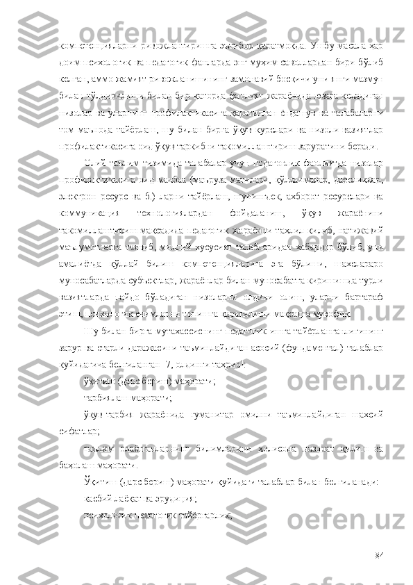 компетенцияларни   ривожлантиришга   эътибор   қаратмоқда.  Ушбу  масала  ҳар
доим психологик ва педагогик фанларда энг муҳим саволлардан бири бўлиб
келган, аммо жамият ривожланишининг замонавий босқичи уни янги мазмун
билан тўлдирилиши билан  бир  қаторда  фаолият  жараёнида  юзага  келадиган
низолар   ва   уларнинг   профилактикасига   қаратилган   ёндашув   ва   талабаларни
том   маънода   тайёрлаш,   шу   билан   бирга   ўқув   курслари   ва   низоли   вазиятлар
профилактикасига оид ўқув таркибни такомиллаштириш заруратини беради. 
Олий   таълим   тизимида   талабалар   учун   педагоглик   фаолиятда   низолар
профилактикасига  оид манбаа (маъруза матнлари, қўлланмалар, дарсликлар,
электрон   ресурс   ва   б.)   ларни   тайёрлаш,   шунингдек,   ахборот   ресурслари   ва
коммуникация   технологиялардан   фойдаланиш,   ўқув   жараёнини
такомиллаштириш   мақсадида   педагогик   жараённи   таҳлил   қилиб,   натижавий
маълумотларга   таяниб,   миллий   хусусият   талабларидан   хабардор   бўлиб,   уни
амалиётда   қўллай   билиш   компетенцияларига   эга   бўлиши,   шахслараро
муносабатларда субъектлар, жараёнлар билан муносабатга киришишда турли
вазиятларда   пайдо   бўладиган   низоларни   олдини   олиш,   уларни   бартараф
этиш, психологик ечимларни топишга қаратилиши мақсадга мувофиқ.
Шу билан бирга мутахассиснинг педагогик ишга тайёрланганлигининг
зарур ва етарли даражасини таъминлайдиган асосий (фундаментал) талаблар
қуйидагича белгиланган [7, олдинги таҳрир]:
ўқитиш (дарс бериш) маҳорати;
тарбиялаш маҳорати;
ўқув-тарбия   жараёнида   гуманитар   омилни   таъминлайдиган   шахсий
сифатлар;
таълим   олаётганларнинг   билимларини   холисона   назорат   қилиш   ва
баҳолаш маҳорати.
Ўқитиш (дарс бериш) маҳорати қуйидаги талаблар билан белгиланади:
касбий лаёқат ва эрудиция;
психологик-педагогик тайёргарлик;
84 