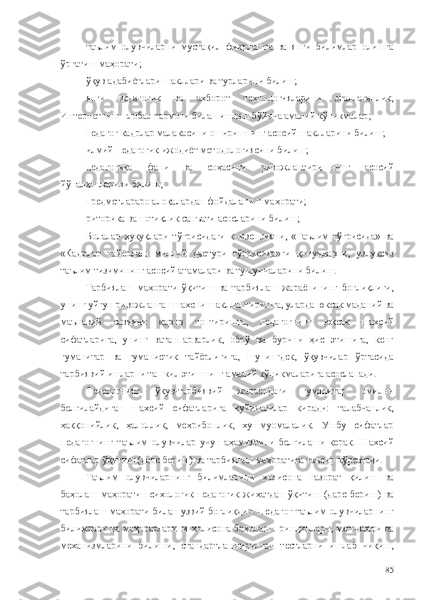 таълим   олувчиларни   мустақил   фикрлашга   ва   янги   билимлар   олишга
ўргатиш маҳорати;
ўқув адабиётлари шакллари ва турларини билиш;
янги   педагогик   ва   ахборот   технологияларини   эгаллаганлик,
Интернетнинг глобал тармоғи билан ишлаш бўйича амалий кўникмалар;
педагог кадрлар малакасини оширишнинг асосий шаклларини билиш;
илмий-педагогик ижодиёт методологиясини билиш;
педагогика   фани   ва   соҳасини   ривожлантиришнинг   асосий
йўналишларини билиш;
предметлараро алоқалардан фойдаланиш маҳорати;
риторика ва нотиқлик санъати асосларини билиш;
Болалар   ҳуқуқлари   тўғрисидаги   конвенцияни,   «Таълим   тўғрисида»   ва
«Кадрлар   тайёрлаш   миллий   дастури   тўғрисида»ги   қонунларни,   узлуксиз
таълим тизимининг асосий атамалари ва тушунчаларини билиш.
Тарбиялаш   маҳорати   ўқитиш   ва   тарбиялаш   жараёнининг   боғлиқлиги,
унинг уйғун ривожланган шахсни шакллантиришга, уларда юксак маданий ва
маънавий   савияни   қарор   топтиришга,   педагогнинг   юксак   шахсий
сифатларига,   унинг   ватанпарварлик,   обрў   ва   бурчни   ҳис   этишига,   кенг
гуманитар   ва   гуманистик   тайёрлигига,   шунингдек,   ўқувчилар   ўртасида
тарбиявий ишларни ташкил этишнинг амалий кўникмаларига асосланади.
Педагогнинг   ўқув-тарбиявий   жараёндаги   гуманитар   омилни
белгилайдиган   шахсий   сифатларига   қуйидагилар   киради:   талабчанлик,
ҳаққонийлик,   ҳалоллик,   меҳрибонлик,   хушмуомалалик.   Ушбу   сифатлар
педагогнинг   таълим   олувчилар   учун   аҳамиятини   белгилаши   керак.   Шахсий
сифатлар ўқитиш (дарс бериш) ва тарбиялаш маҳоратига таъсир кўрсатади.
Таълим   олувчиларнинг   билимларини   холисона   назорат   қилиш   ва
баҳолаш   маҳорати   психологик-педагогик   жиҳатдан   ўқитиш   (дарс   бериш)   ва
тарбиялаш маҳорати билан узвий боғлиқдир. Педагог таълим олувчиларнинг
билимлари ва маҳоратларини холисона баҳолаш принциплари, методлари ва
механизмларини   билиши,   стандартлаштирилган   тестларни   ишлаб   чиқиш,
85 