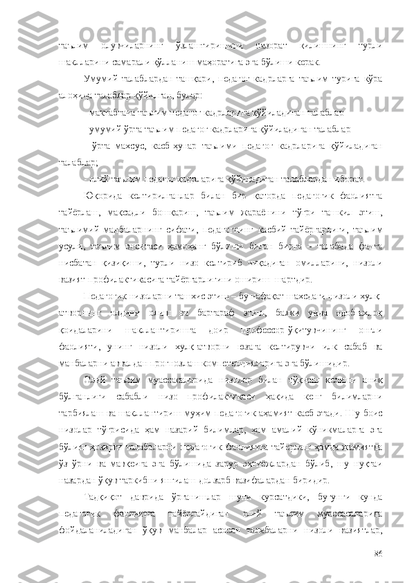 таълим   олувчиларнинг   ўзлаштиришини   назорат   қилишнинг   турли
шаклларини самарали қўлланиш маҳоратига эга бўлиши керак.
Умумий   талаблардан   ташқари,   педагог   кадрларга   таълим   турига   кўра
алоҳида талаблар қўйилган, булар:
- мактабгача таълим педагог кадрларига қўйиладиган талаблар
- умумий ўрта таълим педагог кадрларига қўйиладиган талаблар
-   ўрта   махсус,   касб-ҳунар   таълими   педагог   кадрларига   қўйиладиган
талаблар;
- олий таълим педагог кадрларига қўйиладиган талаблардан иборат.
Юқорида   келтирилганлар   билан   бир   қаторда   педагогик   фаолиятга
тайёрлаш,   мақсадли   бошқариш ,   таълим   жараёнини   тўғри   ташкил   этиш,
таълимий   манбаларнин г   сифати,   педагогнинг   касбий   тайёргарлиги,   таълим
усули,   таълим   воситаси   ҳамоҳанг   бўлиши   билан   бирга   –   талабада   фанга
нисбатан   қизиқиш и,   турли   низо   келтириб   чиқадиган   омилларини,   низоли
вазият профилактикасига тайёргарлигини ошириш   шартдир .
Педагогик низоларни ташхис этиш – бу нафақат шахсдаги низоли хулқ-
атворнинг   олдини   олиш   ва   бартараф   этиш,   балки   унда   одоб-ахлоқ
қоидаларини   шакллантиришга   доир   профессор-ўқитувчининг   онгли
фаолияти,   унинг   низоли   хулқ-атворни   юзага   келтирувчи   илк   сабаб   ва
манбаларни аввалдан прогнозлаш компетенцияларига эга бўлишидир.
Олий   таълим   муассасаларида   низолар   билан   тўқнаш   келиши   аниқ
бўлганлиги   сабабли   низо   профилактикаси   ҳақида   кенг   билимларни
тарбиялаш ва шакллантириш муҳим педагогик аҳамият касб этади. Шу боис
низолар   тўғрисида   ҳам   назарий   билимлар,   ҳам   амалий   кўникмаларга   эга
бўлиш  ҳозирги   талабаларни   педагогик   фаолиятга   тайёрлаш   ҳамда   жамиятда
ўз   ўрни   ва   мавқеига   эга   бўлишида   зарур   эҳтиёжлардан   бўлиб,   шу   нуқтаи
назардан ўқув таркибни янгилаш долзарб вазифалардан биридир. 
Тадқиқот   даврида   ўрганишлар   шуни   курсатдики,   бугунги   кунда
педагогик   фаолиятга   тайёрлайдиган   олий   таълим   муассасаларида
фойдаланиладиган   ўқув   манбалар   асосан   талабаларни   низоли   вазиятлар,
86 